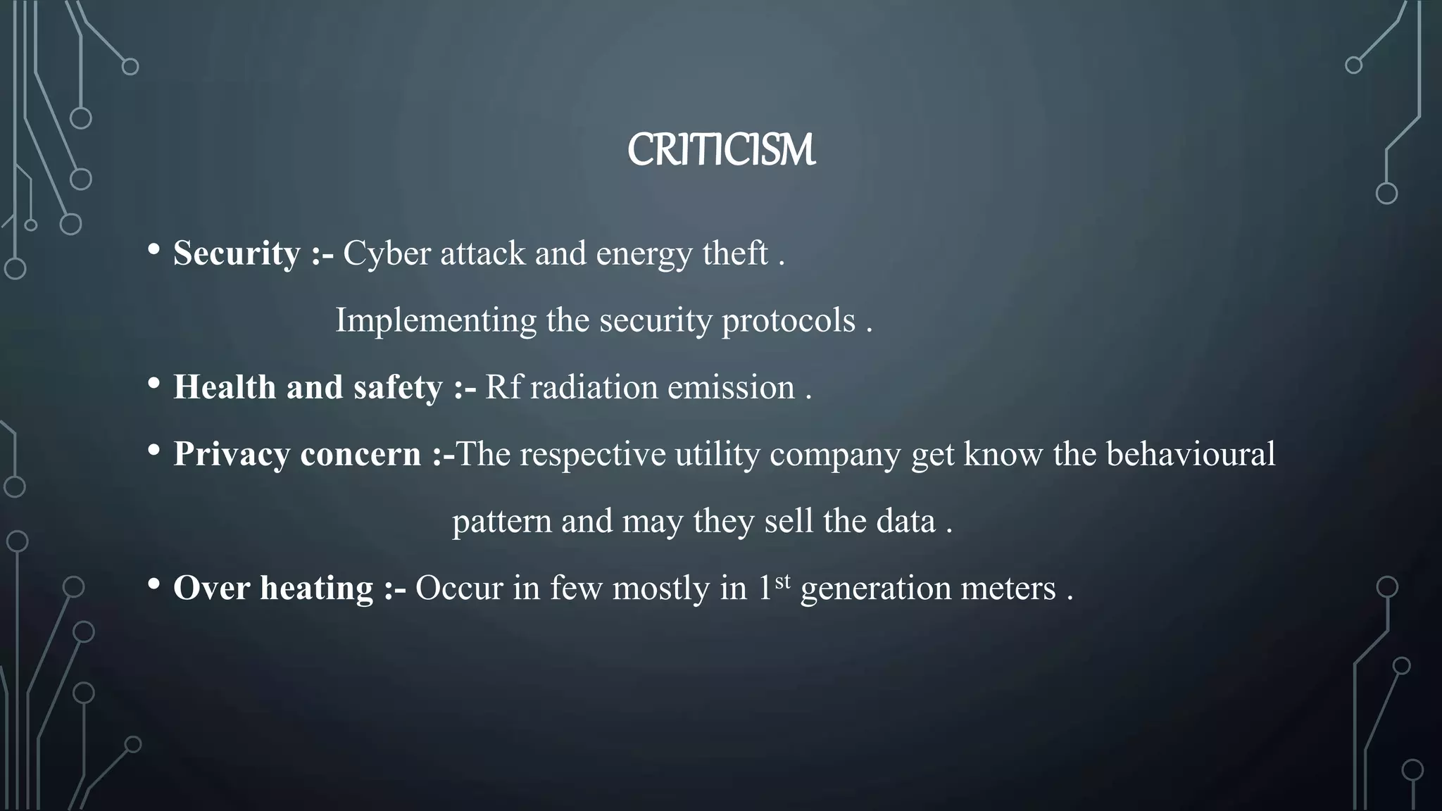 CRITICISM
• Security :- Cyber attack and energy theft .
Implementing the security protocols .
• Health and safety :- Rf radiation emission .
• Privacy concern :-The respective utility company get know the behavioural
pattern and may they sell the data .
• Over heating :- Occur in few mostly in 1st generation meters .
 