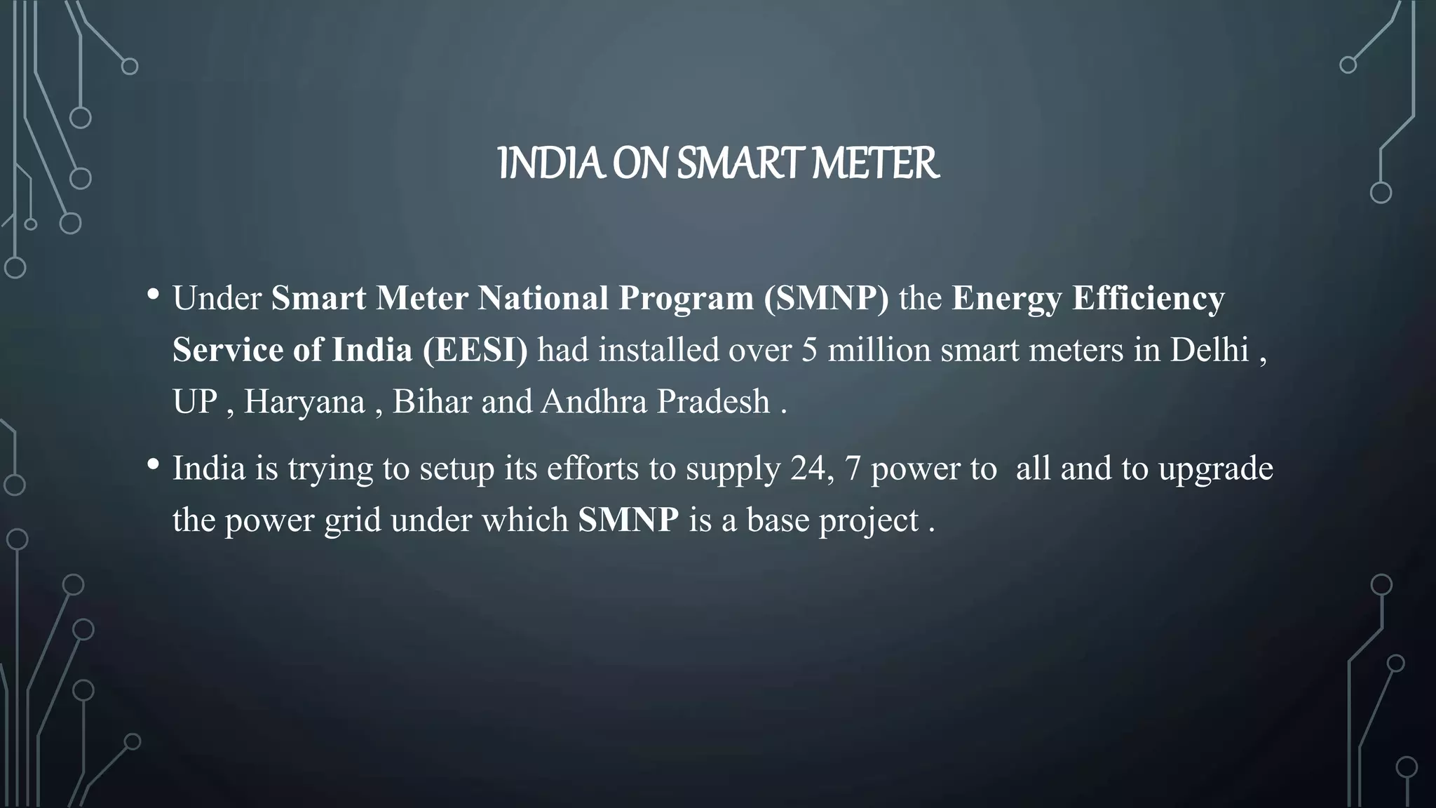 INDIAON SMART METER
• Under Smart Meter National Program (SMNP) the Energy Efficiency
Service of India (EESI) had installed over 5 million smart meters in Delhi ,
UP , Haryana , Bihar and Andhra Pradesh .
• India is trying to setup its efforts to supply 24, 7 power to all and to upgrade
the power grid under which SMNP is a base project .
 