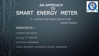 AN APPROACH
TO
SMART ENERGY METER
- A DEVICE THAT TAKES CARE OF YOUR
ENERGY USAGES .
PRESENTED BY :-
CHINMAYA SRICHANDAN
1601109253 , 8TH SEMESTER
ELECTRICAL ENGINEERING
PARALA MAHARAJA ENGINEERING COLLEGE , BERHAMPUR
 