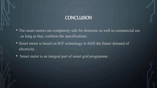 CONCLUSION
• The smart meters are completely safe for domestic as well as commercial use
, as long as they conform the specifications .
• Smart meter is based on IOT technology to fulfil the future demand of
electricity .
• Smart meter is an integral part of smart grid programme .
 