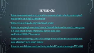 REFERENCES
• https://towardsdatascience.com/what-is-a-smart-device-the-key-concept-of-
the-internet-of-things-52da69f6f91b
• https://en.m.wikipedia.org/wiki/Smart_meter
• https://www.google.com/amp/s/www.thehindubusinessline.com/economy/ove
r-5-lakh-smart-meters-operational-across-india-says-
eesl/article29060479.ece/amp/
• https://www.saurenergy.com/solar-energy-news/odisha-moves-towards-pre-
paid-electricity-new-smart-meters
• https://www.slideshare.net/mobile/AyushJain315/smart-meter-ppt-72934391
 