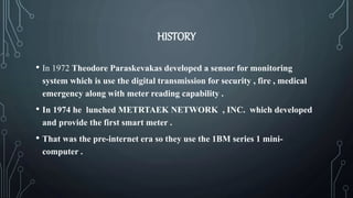 HISTORY
• In 1972 Theodore Paraskevakas developed a sensor for monitoring
system which is use the digital transmission for security , fire , medical
emergency along with meter reading capability .
• In 1974 he lunched METRTAEK NETWORK , INC. which developed
and provide the first smart meter .
• That was the pre-internet era so they use the 1BM series 1 mini-
computer .
 
