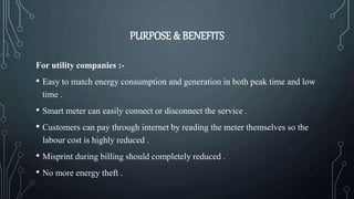 PURPOSE & BENEFITS
For utility companies :-
• Easy to match energy consumption and generation in both peak time and low
time .
• Smart meter can easily connect or disconnect the service .
• Customers can pay through internet by reading the meter themselves so the
labour cost is highly reduced .
• Misprint during billing should completely reduced .
• No more energy theft .
 