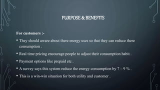 PURPOSE & BENEFITS
For customers :-
• They should aware about there energy uses so that they can reduce there
consumption .
• Real time pricing encourage people to adjust their consumption habit .
• Payment options like prepaid etc .
• A survey says this system reduce the energy consumption by 7 – 9 % .
• This is a win-win situation for both utility and customer .
 