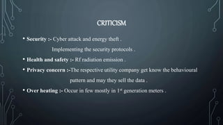 CRITICISM
• Security :- Cyber attack and energy theft .
Implementing the security protocols .
• Health and safety :- Rf radiation emission .
• Privacy concern :-The respective utility company get know the behavioural
pattern and may they sell the data .
• Over heating :- Occur in few mostly in 1st generation meters .
 