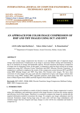International Journal of Computer Engineering and Technology (IJCET), ISSN 0976-6367(Print),
ISSN 0976 - 6375(Online), Volume 6, Issue 1, January (2015), pp. 19-26© IAEME
19
AN APPROACH FOR COLOR IMAGE COMPRESSION OF
BMP AND TIFF IMAGES USING DCT AND DWT
A.H.M. Jaffar Iqbal Barbhuiya1
, Tahera Akhtar Laskar2
, K. Hemachandran3
1, 2, 3
Department of Computer Science, Assam University, Silchar, Assam, India
ABSTRACT
Now a days image compression has become is an indispensible part of digitized image
storage and transmission. Compression of an image is necessary before storing and transmitting it
due to its limitation of storage and bandwidth capacity. Wavelet transform decomposes complexion
of images into its elementary forms. In this paper, a comparative study has been carried out on image
compression using DCT (Discrete Cosine Transform) and DWT (Discrete Wavelet Transform). A
comparison is outlined to emphasize the results of this compression system between DCT and DWT
using BMP (Bitmap Image) and TIFF (Tag Index File Format) color images. We have done
conversion of color images into gray scale and also compression of gray scale image is shown after
conversion using DWT method. DWT algorithm performs much better than DCT algorithms in
terms of Mean Square Error (MSE) and Peak Signal to Noise Ratio (PNSR).
Keywords: DCT; DWT ; PSNR; MSE; Wavelet Transform; Image Compression; Huffman Coding;
BMP; TIFF; Compression ratio.
I. INTRODUCTION
An image can be defined as a matrix of pixel or intensity values. Image compression is used to
reduce the redundancy and randomness present in the image because to increase the storing capacity
and efficiency level of the images. Therefore it is essential to compress the images by storing only the
required information needed to reconstruct the image. To compress any image, redundancy must be
removed. Sometimes images having large areas of same color will have large redundancies and
similarly images that have frequent and large changes in color will be less redundant and harder to
compress[1-3].
INTERNATIONAL JOURNAL OF COMPUTER ENGINEERING &
TECHNOLOGY (IJCET)
ISSN 0976 – 6367(Print)
ISSN 0976 – 6375(Online)
Volume 6, Issue 1, January (2015), pp. 19-26
© IAEME: www.iaeme.com/IJCET.asp
Journal Impact Factor (2014): 8.5328 (Calculated by GISI)
www.jifactor.com
IJCET
© I A E M E
 