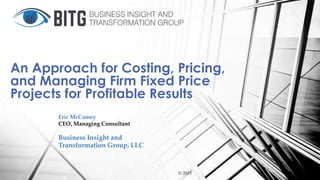 Eric McCamey
CEO, Managing Consultant
Business Insight and
Transformation Group, LLC
© 2015
An Approach for Costing, Pricing,
and Managing Firm Fixed Price
Projects for Profitable Results
 