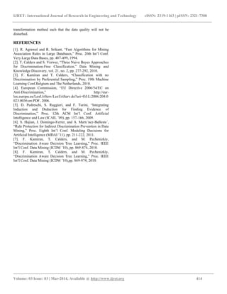 IJRET: International Journal of Research in Engineering and Technology eISSN: 2319-1163 | pISSN: 2321-7308
__________________________________________________________________________________________
Volume: 03 Issue: 03 | Mar-2014, Available @ http://www.ijret.org 414
transformation method such that the data quality will not be
disturbed.
REFERENCES
[1]. R. Agrawal and R. Srikant, “Fast Algorithms for Mining
Association Rules in Large Databases,” Proc. 20th Int’l Conf.
Very Large Data Bases, pp. 487-499, 1994.
[2]. T. Calders and S. Verwer, “Three Naive Bayes Approaches
for Discrimination-Free Classification,” Data Mining and
Knowledge Discovery, vol. 21, no. 2, pp. 277-292, 2010.
[3]. F. Kamiran and T. Calders, “Classification with no
Discrimination by Preferential Sampling,” Proc. 19th Machine
Learning Conf.Belgium and The Netherlands, 2010.
[4]. European Commission, “EU Directive 2006/54/EC on
Anti-Discrimination,” http://eur-
lex.europa.eu/LexUriServ/LexUriServ.do?uri=OJ:L:2006:204:0
023:0036:en:PDF, 2006.
[5]. D. Pedreschi, S. Ruggieri, and F. Turini, “Integrating
Induction and Deduction for Finding Evidence of
Discrimination,” Proc. 12th ACM Int’l Conf. Artificial
Intelligence and Law (ICAIL ’09), pp. 157-166, 2009.
[6]. S. Hajian, J. Domingo-Ferrer, and A. Martı´nez-Balleste´,
“Rule Protection for Indirect Discrimination Prevention in Data
Mining,” Proc. Eighth Int’l Conf. Modeling Decisions for
Artificial Intelligence (MDAI ’11), pp. 211-222, 2011.
[7]. F. Kamiran, T. Calders, and M. Pechenizkiy,
“Discrimination Aware Decision Tree Learning,” Proc. IEEE
Int’l Conf. Data Mining (ICDM ’10), pp. 869-874, 2010.
[8]. F. Kamiran, T. Calders, and M. Pechenizkiy,
“Discrimination Aware Decision Tree Learning,” Proc. IEEE
Int’l Conf. Data Mining (ICDM ’10),pp. 869-874, 2010.
 