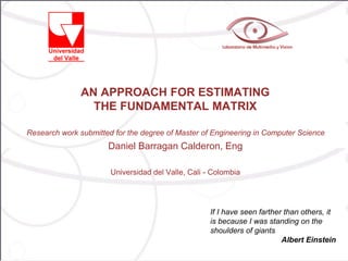AN APPROACH FOR ESTIMATING
                 THE FUNDAMENTAL MATRIX

Research work submitted for the degree of Master of Engineering in Computer Science
                      Daniel Barragan Calderon, Eng

                       Universidad del Valle, Cali - Colombia




                                                    If I have seen farther than others, it
                                                    is because I was standing on the
                                                    shoulders of giants
                                                                          Albert Einstein
 
