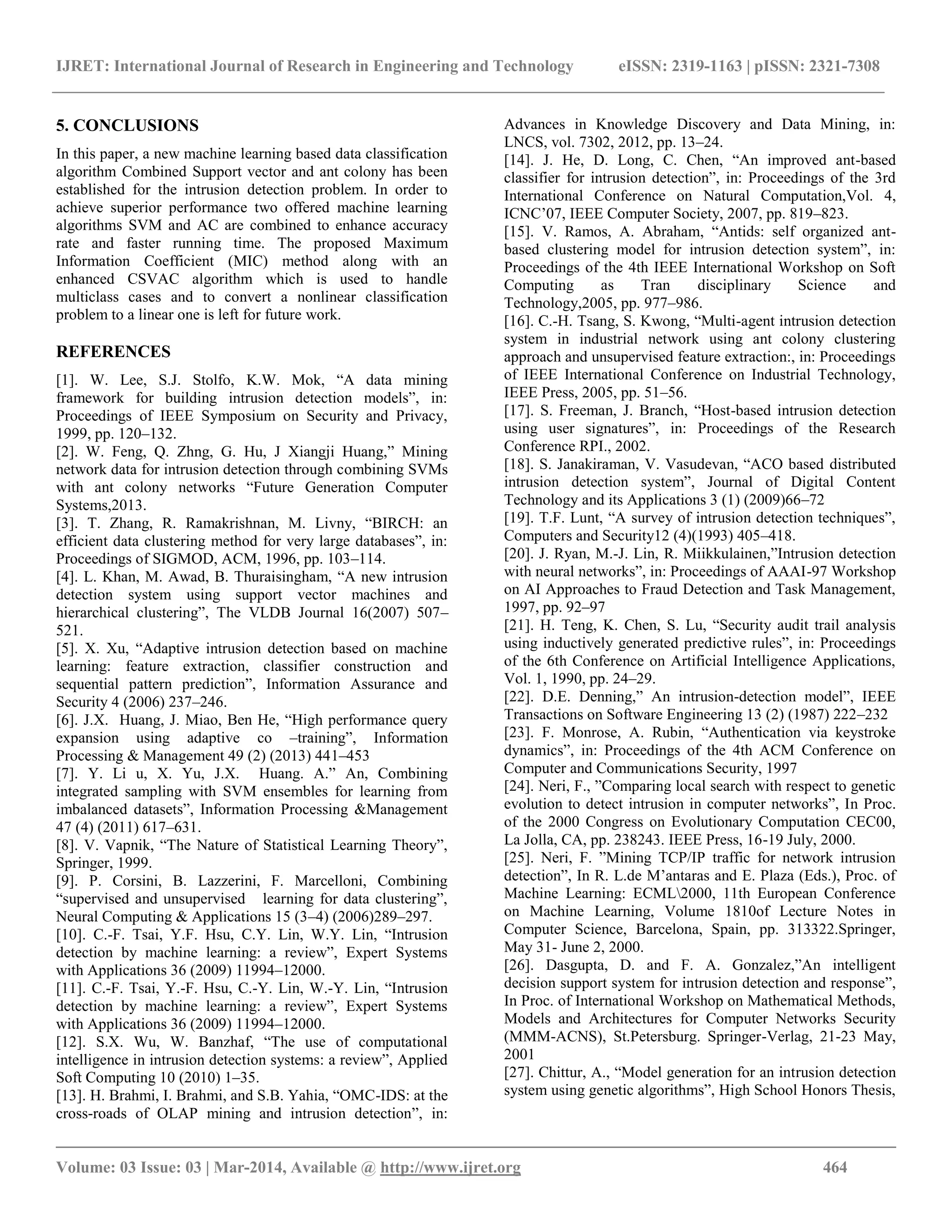 IJRET: International Journal of Research in Engineering and Technology eISSN: 2319-1163 | pISSN: 2321-7308 __________________________________________________________________________________________ Volume: 03 Issue: 03 | Mar-2014, Available @ http://www.ijret.org 464 5. CONCLUSIONS In this paper, a new machine learning based data classification algorithm Combined Support vector and ant colony has been established for the intrusion detection problem. In order to achieve superior performance two offered machine learning algorithms SVM and AC are combined to enhance accuracy rate and faster running time. The proposed Maximum Information Coefficient (MIC) method along with an enhanced CSVAC algorithm which is used to handle multiclass cases and to convert a nonlinear classification problem to a linear one is left for future work. REFERENCES [1]. W. Lee, S.J. Stolfo, K.W. Mok, “A data mining framework for building intrusion detection models”, in: Proceedings of IEEE Symposium on Security and Privacy, 1999, pp. 120–132. [2]. W. Feng, Q. Zhng, G. Hu, J Xiangji Huang,” Mining network data for intrusion detection through combining SVMs with ant colony networks “Future Generation Computer Systems,2013. [3]. T. Zhang, R. Ramakrishnan, M. Livny, “BIRCH: an efficient data clustering method for very large databases”, in: Proceedings of SIGMOD, ACM, 1996, pp. 103–114. [4]. L. Khan, M. Awad, B. Thuraisingham, “A new intrusion detection system using support vector machines and hierarchical clustering”, The VLDB Journal 16(2007) 507– 521. [5]. X. Xu, “Adaptive intrusion detection based on machine learning: feature extraction, classifier construction and sequential pattern prediction”, Information Assurance and Security 4 (2006) 237–246. [6]. J.X. Huang, J. Miao, Ben He, “High performance query expansion using adaptive co –training”, Information Processing & Management 49 (2) (2013) 441–453 [7]. Y. Li u, X. Yu, J.X. Huang. A.” An, Combining integrated sampling with SVM ensembles for learning from imbalanced datasets”, Information Processing &Management 47 (4) (2011) 617–631. [8]. V. Vapnik, “The Nature of Statistical Learning Theory”, Springer, 1999. [9]. P. Corsini, B. Lazzerini, F. Marcelloni, Combining “supervised and unsupervised learning for data clustering”, Neural Computing & Applications 15 (3–4) (2006)289–297. [10]. C.-F. Tsai, Y.F. Hsu, C.Y. Lin, W.Y. Lin, “Intrusion detection by machine learning: a review”, Expert Systems with Applications 36 (2009) 11994–12000. [11]. C.-F. Tsai, Y.-F. Hsu, C.-Y. Lin, W.-Y. Lin, “Intrusion detection by machine learning: a review”, Expert Systems with Applications 36 (2009) 11994–12000. [12]. S.X. Wu, W. Banzhaf, “The use of computational intelligence in intrusion detection systems: a review”, Applied Soft Computing 10 (2010) 1–35. [13]. H. Brahmi, I. Brahmi, and S.B. Yahia, “OMC-IDS: at the cross-roads of OLAP mining and intrusion detection”, in: Advances in Knowledge Discovery and Data Mining, in: LNCS, vol. 7302, 2012, pp. 13–24. [14]. J. He, D. Long, C. Chen, “An improved ant-based classifier for intrusion detection”, in: Proceedings of the 3rd International Conference on Natural Computation,Vol. 4, ICNC’07, IEEE Computer Society, 2007, pp. 819–823. [15]. V. Ramos, A. Abraham, “Antids: self organized ant- based clustering model for intrusion detection system”, in: Proceedings of the 4th IEEE International Workshop on Soft Computing as Tran disciplinary Science and Technology,2005, pp. 977–986. [16]. C.-H. Tsang, S. Kwong, “Multi-agent intrusion detection system in industrial network using ant colony clustering approach and unsupervised feature extraction:, in: Proceedings of IEEE International Conference on Industrial Technology, IEEE Press, 2005, pp. 51–56. [17]. S. Freeman, J. Branch, “Host-based intrusion detection using user signatures”, in: Proceedings of the Research Conference RPI., 2002. [18]. S. Janakiraman, V. Vasudevan, “ACO based distributed intrusion detection system”, Journal of Digital Content Technology and its Applications 3 (1) (2009)66–72 [19]. T.F. Lunt, “A survey of intrusion detection techniques”, Computers and Security12 (4)(1993) 405–418. [20]. J. Ryan, M.-J. Lin, R. Miikkulainen,”Intrusion detection with neural networks”, in: Proceedings of AAAI-97 Workshop on AI Approaches to Fraud Detection and Task Management, 1997, pp. 92–97 [21]. H. Teng, K. Chen, S. Lu, “Security audit trail analysis using inductively generated predictive rules”, in: Proceedings of the 6th Conference on Artificial Intelligence Applications, Vol. 1, 1990, pp. 24–29. [22]. D.E. Denning,” An intrusion-detection model”, IEEE Transactions on Software Engineering 13 (2) (1987) 222–232 [23]. F. Monrose, A. Rubin, “Authentication via keystroke dynamics”, in: Proceedings of the 4th ACM Conference on Computer and Communications Security, 1997 [24]. Neri, F., ”Comparing local search with respect to genetic evolution to detect intrusion in computer networks”, In Proc. of the 2000 Congress on Evolutionary Computation CEC00, La Jolla, CA, pp. 238243. IEEE Press, 16-19 July, 2000. [25]. Neri, F. ”Mining TCP/IP traffic for network intrusion detection”, In R. L.de M’antaras and E. Plaza (Eds.), Proc. of Machine Learning: ECML2000, 11th European Conference on Machine Learning, Volume 1810of Lecture Notes in Computer Science, Barcelona, Spain, pp. 313322.Springer, May 31- June 2, 2000. [26]. Dasgupta, D. and F. A. Gonzalez,”An intelligent decision support system for intrusion detection and response”, In Proc. of International Workshop on Mathematical Methods, Models and Architectures for Computer Networks Security (MMM-ACNS), St.Petersburg. Springer-Verlag, 21-23 May, 2001 [27]. Chittur, A., “Model generation for an intrusion detection system using genetic algorithms”, High School Honors Thesis, 