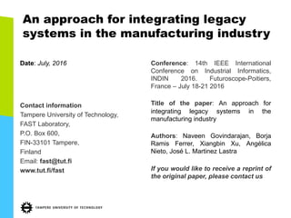 An approach for integrating legacy
systems in the manufacturing industry
Date:  July,  2016
Contact  information
Tampere  University  of  Technology,
FAST  Laboratory,
P.O.  Box  600,
FIN-­33101  Tampere,
Finland
Email:  fast@tut.fi
www.tut.fi/fast
Conference: 14th IEEE International
Conference on Industrial Informatics,
INDIN 2016. Futuroscope-­Poitiers,
France – July 18-­21 2016
Title of the paper: An approach for
integrating legacy systems in the
manufacturing industry
Authors: Naveen Govindarajan, Borja
Ramis Ferrer, Xiangbin Xu, Angélica
Nieto, José L. Martinez Lastra
If you would like to receive a reprint of
the original paper, please contact us
 