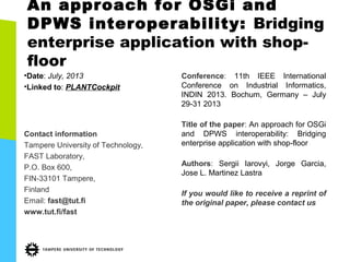An approach for OSGi and
DPWS interoperability: Bridging
enterprise application with shop-
floor
•Date: July, 2013
•Linked to: PLANTCockpit
Contact information
Tampere University of Technology,
FAST Laboratory,
P.O. Box 600,
FIN-33101 Tampere,
Finland
Email: fast@tut.fi
www.tut.fi/fast
Conference: 11th IEEE International
Conference on Industrial Informatics,
INDIN 2013. Bochum, Germany – July
29-31 2013
Title of the paper: An approach for OSGi
and DPWS interoperability: Bridging
enterprise application with shop-floor
Authors: Sergii Iarovyi, Jorge Garcia,
Jose L. Martinez Lastra
If you would like to receive a reprint of
the original paper, please contact us
 