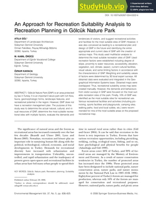 An Approach for Recreation Suitability Analysis to
Recreation Planning in Gölcük Nature Park
ATILA GÜL*
Department of Landscape Architecture
Sleyman Demirel niversity
Orman Fakltesi, Peyzaj Mimarlığı Bçlm
32260, Isparta, Turkey
M. KAMIL ÖRÜCÜ
Department of Eğirdir Vocational College
Sleyman Demirel University
Eğirdir, Turkey
ÖZNUR KARACA
Department of Geology
Sleyman Demirel University
32260, Isparta, Turkey
ABSTRACT / Gçlck Nature Park (GNP) is an area protected
by law in Turkey. It is an important nature park with rich flora,
fauna, geomorphologic forms, landscape features, and
recreational potential in the region. However, GNP does not
have a recreation management plan. The purpose of this
study was to determine the actual natural, cultural, and vi-
sual resources of GNP, determine the most suitable recrea-
tional sites with multiple factors, evaluate the demands and
tendencies of visitors, and suggest recreational activities
and facilities for the most suitable sites of GNP. However, it
was also conceived as leading to a recreational plan and
design of GNP in the future and identifying the entire
appropriate and current data of GNP with the creation of
various maps. This study used multifactor analysis to
determine the most suitable recreation sites of GNP. Used
recreation factors were established including degree of
slope, proximity to water resources, accessibility, elevation,
vegetation, soil, climate, aspect, current cultural facilities,
visual values, and some limiting factors in accordance with
the characteristics of GNP. Weighting and suitability values
of factors were determined by 30 local expert surveys. All
obtained data were evaluated and integrated in the Geo-
graphical Information Systems base. Obtained maps were
overlapped. Thus, recreational suitability zones map were
created manually. However, the demands and behaviours
from visitor surveys in GNP were focused on the most suit-
able recreation sites of the park. Finally, 10% of GNP was
identified as the most suitable sites for recreational use.
Various recreational facilities and activities (including pic-
nicking, sports facilities and playgrounds, camping sites,
walking paths, food and local outlets, etc.) were recom-
mended for nine of the most suitable areas on the proposed
recreational map.
The significance of natural areas and the forests as
recreational areas has increased constantly over the last
few decades (Brandli and Ulmer 2001, Lynn and
Brown 2003). Nowadays, recreation and leisure play an
important role in sustaining human life along with the
political, technological, cultural, economic, and social
developments in Turkey. Demands for recreational
diversity have increased with urbanization and
improvements in transportation. Unhealthy, uncon-
trolled, and rapid urbanization and the inadequacy of
present green open spaces and recreational facilities in
urban areas have led many urban people to spend their
time in natural rural areas rather than in cities (Gül
and Gezer 2004). It can be said that recreation in the
forest is very important in Turkey. Forests that have
various recreation opportunities, including picnicking,
trekking, cycling, ecological tours, fishing, and so on,
have psychological and physical benefits for people
(Aslanboğa and Gül 1999).
Forest areas cover 26% of Turkey, and 99% of for-
ested areas are managed by the Ministry of Environ-
ment and Forestry. As a result of nature conservation
tendencies in Turkey, the number of protected areas
has increased since the 1980s. These protected areas
have been designated to include national parks, nature
conservation areas, nature parks, and nature monu-
ments by the National Park Law in 1983 (O.B. 1996).
Eighty-four percent of Turkeys forests are managed for
production, whereas only 16% of the forests are man-
aged for conservation and recreational purposes.
However, national parks, nature parks, and picnic areas
KEY WORDS: Gçlck; Nature park; Recreation planning; Suitability
analysis
Published online February 20, 2006.
*Author to whom correspondence should be addressed; email:
atilagul@ orman.sdu.edu.tr
Environmental Management Vol. 37, No. 5, pp. 606–625 ª 2006 Springer Science+Business Media, Inc.
DOI: 10.1007/s00267-004-0322-4
 