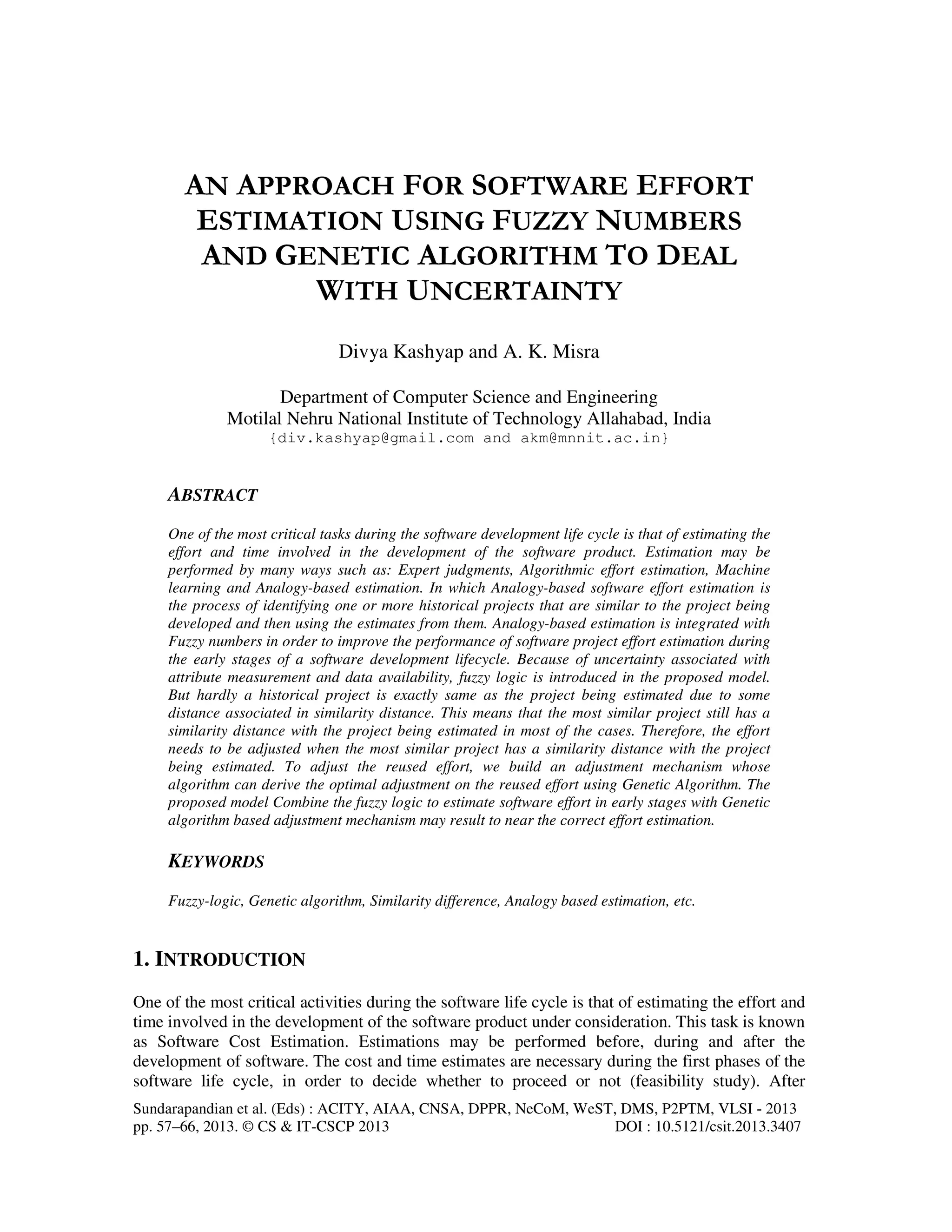 Sundarapandian et al. (Eds) : ACITY, AIAA, CNSA, DPPR, NeCoM, WeST, DMS, P2PTM, VLSI - 2013 pp. 57–66, 2013. © CS & IT-CSCP 2013 DOI : 10.5121/csit.2013.3407 AN APPROACH FOR SOFTWARE EFFORT ESTIMATION USING FUZZY NUMBERS AND GENETIC ALGORITHM TO DEAL WITH UNCERTAINTY Divya Kashyap and A. K. Misra Department of Computer Science and Engineering Motilal Nehru National Institute of Technology Allahabad, India {div.kashyap@gmail.com and akm@mnnit.ac.in} ABSTRACT One of the most critical tasks during the software development life cycle is that of estimating the effort and time involved in the development of the software product. Estimation may be performed by many ways such as: Expert judgments, Algorithmic effort estimation, Machine learning and Analogy-based estimation. In which Analogy-based software effort estimation is the process of identifying one or more historical projects that are similar to the project being developed and then using the estimates from them. Analogy-based estimation is integrated with Fuzzy numbers in order to improve the performance of software project effort estimation during the early stages of a software development lifecycle. Because of uncertainty associated with attribute measurement and data availability, fuzzy logic is introduced in the proposed model. But hardly a historical project is exactly same as the project being estimated due to some distance associated in similarity distance. This means that the most similar project still has a similarity distance with the project being estimated in most of the cases. Therefore, the effort needs to be adjusted when the most similar project has a similarity distance with the project being estimated. To adjust the reused effort, we build an adjustment mechanism whose algorithm can derive the optimal adjustment on the reused effort using Genetic Algorithm. The proposed model Combine the fuzzy logic to estimate software effort in early stages with Genetic algorithm based adjustment mechanism may result to near the correct effort estimation. KEYWORDS Fuzzy-logic, Genetic algorithm, Similarity difference, Analogy based estimation, etc. 1. INTRODUCTION One of the most critical activities during the software life cycle is that of estimating the effort and time involved in the development of the software product under consideration. This task is known as Software Cost Estimation. Estimations may be performed before, during and after the development of software. The cost and time estimates are necessary during the first phases of the software life cycle, in order to decide whether to proceed or not (feasibility study). After 