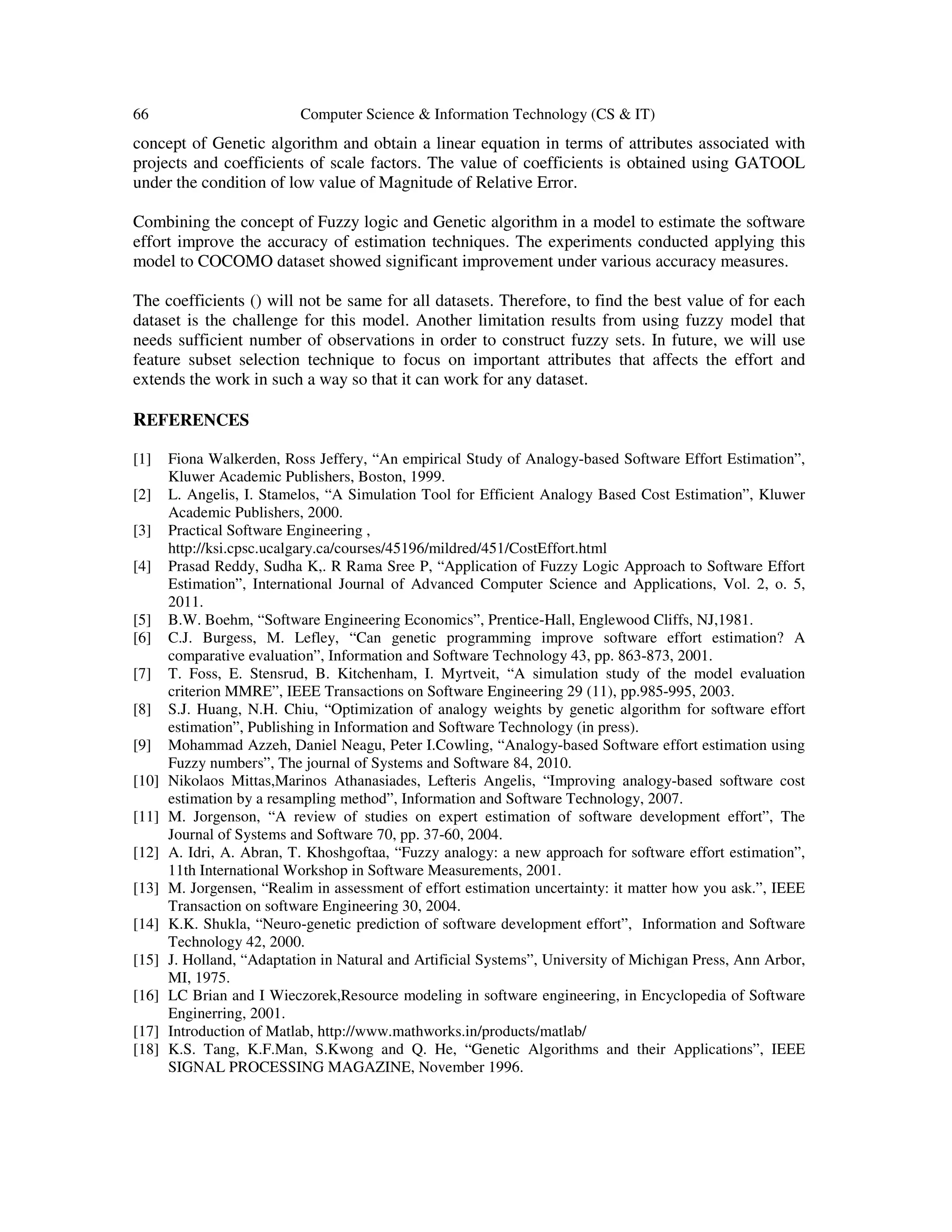 66 Computer Science & Information Technology (CS & IT) concept of Genetic algorithm and obtain a linear equation in terms of attributes associated with projects and coefficients of scale factors. The value of coefficients is obtained using GATOOL under the condition of low value of Magnitude of Relative Error. Combining the concept of Fuzzy logic and Genetic algorithm in a model to estimate the software effort improve the accuracy of estimation techniques. The experiments conducted applying this model to COCOMO dataset showed significant improvement under various accuracy measures. The coefficients () will not be same for all datasets. Therefore, to find the best value of for each dataset is the challenge for this model. Another limitation results from using fuzzy model that needs sufficient number of observations in order to construct fuzzy sets. In future, we will use feature subset selection technique to focus on important attributes that affects the effort and extends the work in such a way so that it can work for any dataset. REFERENCES [1] Fiona Walkerden, Ross Jeffery, “An empirical Study of Analogy-based Software Effort Estimation”, Kluwer Academic Publishers, Boston, 1999. [2] L. Angelis, I. Stamelos, “A Simulation Tool for Efficient Analogy Based Cost Estimation”, Kluwer Academic Publishers, 2000. [3] Practical Software Engineering , http://ksi.cpsc.ucalgary.ca/courses/45196/mildred/451/CostEffort.html [4] Prasad Reddy, Sudha K,. R Rama Sree P, “Application of Fuzzy Logic Approach to Software Effort Estimation”, International Journal of Advanced Computer Science and Applications, Vol. 2, o. 5, 2011. [5] B.W. Boehm, “Software Engineering Economics”, Prentice-Hall, Englewood Cliffs, NJ,1981. [6] C.J. Burgess, M. Lefley, “Can genetic programming improve software effort estimation? A comparative evaluation”, Information and Software Technology 43, pp. 863-873, 2001. [7] T. Foss, E. Stensrud, B. Kitchenham, I. Myrtveit, “A simulation study of the model evaluation criterion MMRE”, IEEE Transactions on Software Engineering 29 (11), pp.985-995, 2003. [8] S.J. Huang, N.H. Chiu, “Optimization of analogy weights by genetic algorithm for software effort estimation”, Publishing in Information and Software Technology (in press). [9] Mohammad Azzeh, Daniel Neagu, Peter I.Cowling, “Analogy-based Software effort estimation using Fuzzy numbers”, The journal of Systems and Software 84, 2010. [10] Nikolaos Mittas,Marinos Athanasiades, Lefteris Angelis, “Improving analogy-based software cost estimation by a resampling method”, Information and Software Technology, 2007. [11] M. Jorgenson, “A review of studies on expert estimation of software development effort”, The Journal of Systems and Software 70, pp. 37-60, 2004. [12] A. Idri, A. Abran, T. Khoshgoftaa, “Fuzzy analogy: a new approach for software effort estimation”, 11th International Workshop in Software Measurements, 2001. [13] M. Jorgensen, “Realim in assessment of effort estimation uncertainty: it matter how you ask.”, IEEE Transaction on software Engineering 30, 2004. [14] K.K. Shukla, “Neuro-genetic prediction of software development effort”, Information and Software Technology 42, 2000. [15] J. Holland, “Adaptation in Natural and Artificial Systems”, University of Michigan Press, Ann Arbor, MI, 1975. [16] LC Brian and I Wieczorek,Resource modeling in software engineering, in Encyclopedia of Software Enginerring, 2001. [17] Introduction of Matlab, http://www.mathworks.in/products/matlab/ [18] K.S. Tang, K.F.Man, S.Kwong and Q. He, “Genetic Algorithms and their Applications”, IEEE SIGNAL PROCESSING MAGAZINE, November 1996. 
