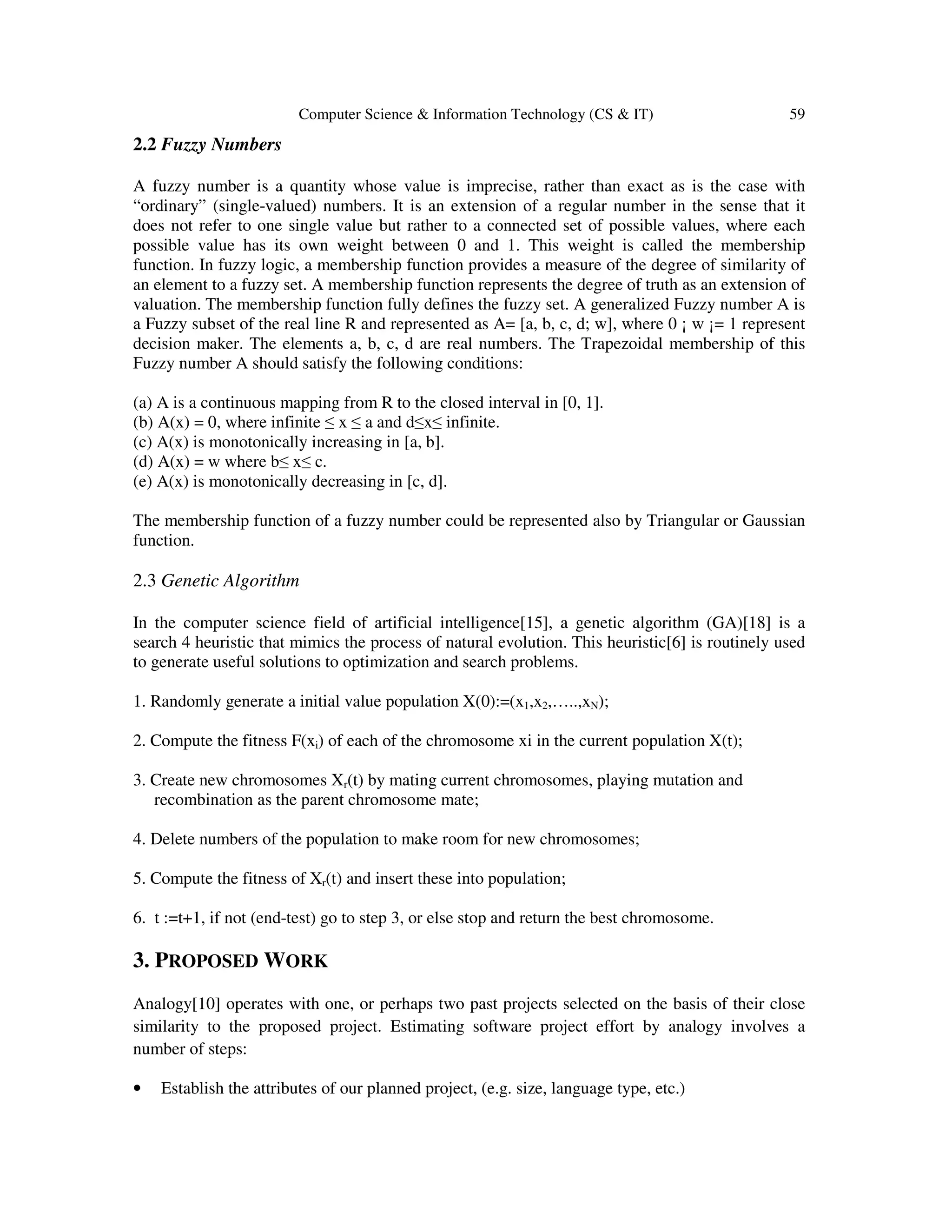 Computer Science & Information Technology (CS & IT) 59 2.2 Fuzzy Numbers A fuzzy number is a quantity whose value is imprecise, rather than exact as is the case with “ordinary” (single-valued) numbers. It is an extension of a regular number in the sense that it does not refer to one single value but rather to a connected set of possible values, where each possible value has its own weight between 0 and 1. This weight is called the membership function. In fuzzy logic, a membership function provides a measure of the degree of similarity of an element to a fuzzy set. A membership function represents the degree of truth as an extension of valuation. The membership function fully defines the fuzzy set. A generalized Fuzzy number A is a Fuzzy subset of the real line R and represented as A= [a, b, c, d; w], where 0 ¡ w ¡= 1 represent decision maker. The elements a, b, c, d are real numbers. The Trapezoidal membership of this Fuzzy number A should satisfy the following conditions: (a) A is a continuous mapping from R to the closed interval in [0, 1]. (b) A(x) = 0, where infinite ≤ x ≤ a and d≤x≤ infinite. (c) A(x) is monotonically increasing in [a, b]. (d) A(x) = w where b≤ x≤ c. (e) A(x) is monotonically decreasing in [c, d]. The membership function of a fuzzy number could be represented also by Triangular or Gaussian function. 2.3 Genetic Algorithm In the computer science field of artificial intelligence[15], a genetic algorithm (GA)[18] is a search 4 heuristic that mimics the process of natural evolution. This heuristic[6] is routinely used to generate useful solutions to optimization and search problems. 1. Randomly generate a initial value population X(0):=(x1,x2,…..,xN); 2. Compute the fitness F(xi) of each of the chromosome xi in the current population X(t); 3. Create new chromosomes Xr(t) by mating current chromosomes, playing mutation and recombination as the parent chromosome mate; 4. Delete numbers of the population to make room for new chromosomes; 5. Compute the fitness of Xr(t) and insert these into population; 6. t :=t+1, if not (end-test) go to step 3, or else stop and return the best chromosome. 3. PROPOSED WORK Analogy[10] operates with one, or perhaps two past projects selected on the basis of their close similarity to the proposed project. Estimating software project effort by analogy involves a number of steps: • Establish the attributes of our planned project, (e.g. size, language type, etc.) 