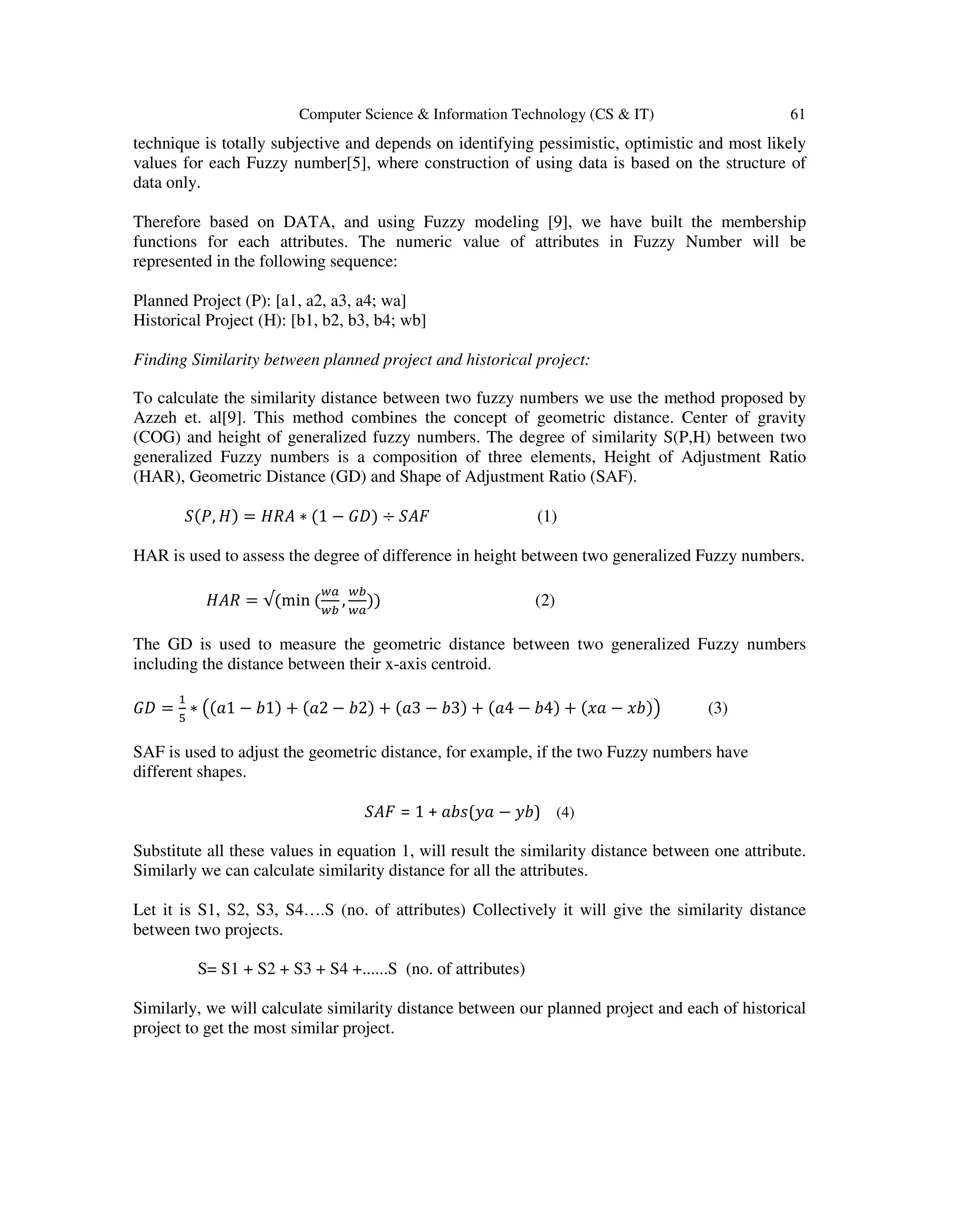 Computer Science & Information Technology (CS & IT) 61 technique is totally subjective and depends on identifying pessimistic, optimistic and most likely values for each Fuzzy number[5], where construction of using data is based on the structure of data only. Therefore based on DATA, and using Fuzzy modeling [9], we have built the membership functions for each attributes. The numeric value of attributes in Fuzzy Number will be represented in the following sequence: Planned Project (P): [a1, a2, a3, a4; wa] Historical Project (H): [b1, b2, b3, b4; wb] Finding Similarity between planned project and historical project: To calculate the similarity distance between two fuzzy numbers we use the method proposed by Azzeh et. al[9]. This method combines the concept of geometric distance. Center of gravity (COG) and height of generalized fuzzy numbers. The degree of similarity S(P,H) between two generalized Fuzzy numbers is a composition of three elements, Height of Adjustment Ratio (HAR), Geometric Distance (GD) and Shape of Adjustment Ratio (SAF). ܵሺܲ, ‫ܪ‬ሻ = ‫ܣܴܪ‬ ∗ ሺ1 − ‫ܦܩ‬ሻ ÷ ܵ‫ܨܣ‬ (1) HAR is used to assess the degree of difference in height between two generalized Fuzzy numbers. ‫ܴܣܪ‬ = √ሺmin ሺ ௪௔ ௪௕ , ௪௕ ௪௔ ሻሻ (2) The GD is used to measure the geometric distance between two generalized Fuzzy numbers including the distance between their x-axis centroid. ‫ܦܩ‬ = ଵ ହ ∗ ൫ሺܽ1 − ܾ1ሻ + ሺܽ2 − ܾ2ሻ + ሺܽ3 − ܾ3ሻ + ሺܽ4 − ܾ4ሻ + ሺ‫ܽݔ‬ − ‫ܾݔ‬ሻ൯ (3) SAF is used to adjust the geometric distance, for example, if the two Fuzzy numbers have different shapes. ܵ‫ܨܣ‬ = 1 + ܾܽ‫ܽݕ(ݏ‬ − ‫)ܾݕ‬ (4) Substitute all these values in equation 1, will result the similarity distance between one attribute. Similarly we can calculate similarity distance for all the attributes. Let it is S1, S2, S3, S4….S (no. of attributes) Collectively it will give the similarity distance between two projects. S= S1 + S2 + S3 + S4 +......S (no. of attributes) Similarly, we will calculate similarity distance between our planned project and each of historical project to get the most similar project. 