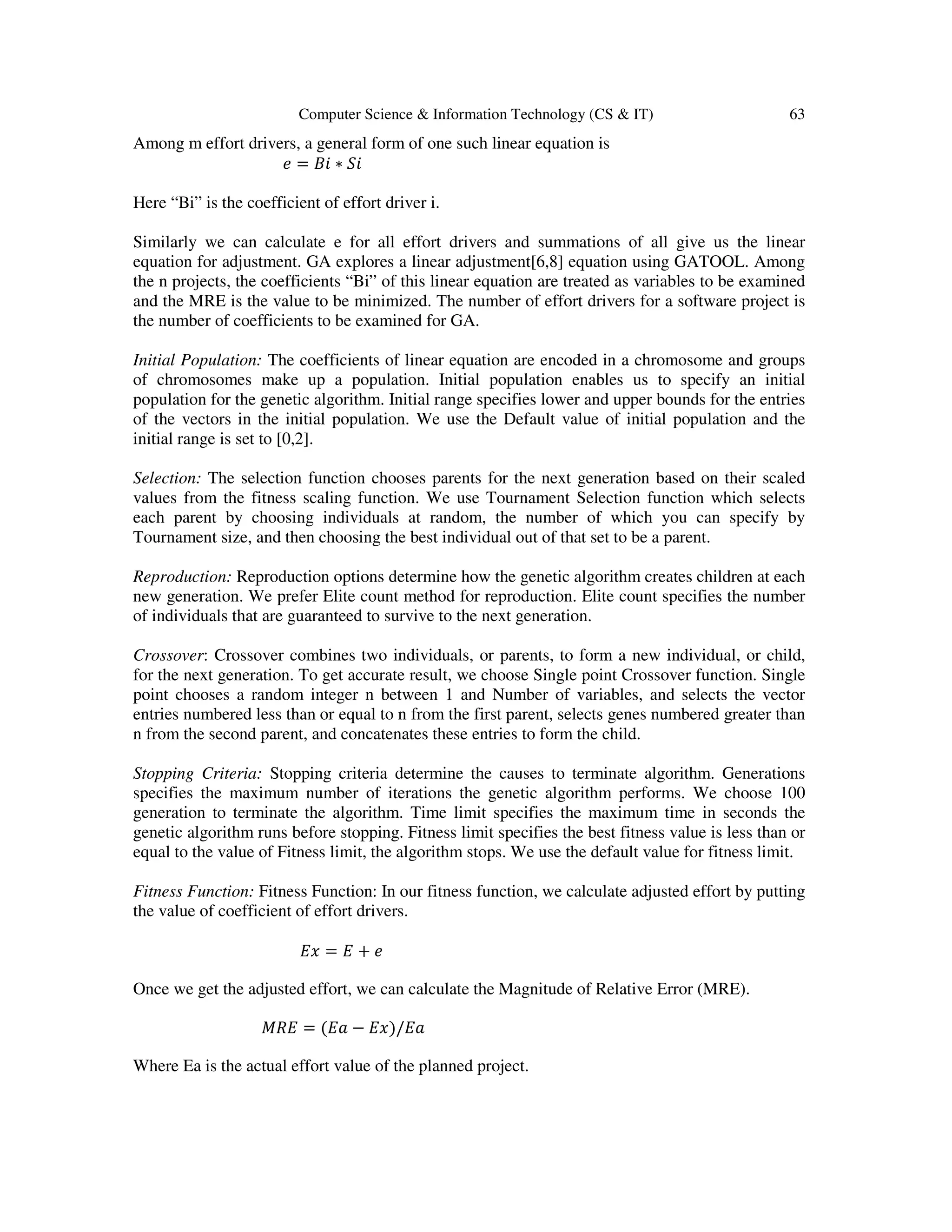 Computer Science & Information Technology (CS & IT) 63 Among m effort drivers, a general form of one such linear equation is ݁ = ‫݅ܤ‬ ∗ ܵ݅ Here “Bi” is the coefficient of effort driver i. Similarly we can calculate e for all effort drivers and summations of all give us the linear equation for adjustment. GA explores a linear adjustment[6,8] equation using GATOOL. Among the n projects, the coefficients “Bi” of this linear equation are treated as variables to be examined and the MRE is the value to be minimized. The number of effort drivers for a software project is the number of coefficients to be examined for GA. Initial Population: The coefficients of linear equation are encoded in a chromosome and groups of chromosomes make up a population. Initial population enables us to specify an initial population for the genetic algorithm. Initial range specifies lower and upper bounds for the entries of the vectors in the initial population. We use the Default value of initial population and the initial range is set to [0,2]. Selection: The selection function chooses parents for the next generation based on their scaled values from the fitness scaling function. We use Tournament Selection function which selects each parent by choosing individuals at random, the number of which you can specify by Tournament size, and then choosing the best individual out of that set to be a parent. Reproduction: Reproduction options determine how the genetic algorithm creates children at each new generation. We prefer Elite count method for reproduction. Elite count specifies the number of individuals that are guaranteed to survive to the next generation. Crossover: Crossover combines two individuals, or parents, to form a new individual, or child, for the next generation. To get accurate result, we choose Single point Crossover function. Single point chooses a random integer n between 1 and Number of variables, and selects the vector entries numbered less than or equal to n from the first parent, selects genes numbered greater than n from the second parent, and concatenates these entries to form the child. Stopping Criteria: Stopping criteria determine the causes to terminate algorithm. Generations specifies the maximum number of iterations the genetic algorithm performs. We choose 100 generation to terminate the algorithm. Time limit specifies the maximum time in seconds the genetic algorithm runs before stopping. Fitness limit specifies the best fitness value is less than or equal to the value of Fitness limit, the algorithm stops. We use the default value for fitness limit. Fitness Function: Fitness Function: In our fitness function, we calculate adjusted effort by putting the value of coefficient of effort drivers. ‫ݔܧ‬ = ‫ܧ‬ + ݁ Once we get the adjusted effort, we can calculate the Magnitude of Relative Error (MRE). ‫ܧܴܯ‬ = ሺ‫ܽܧ‬ − ‫ݔܧ‬ሻ/‫ܽܧ‬ Where Ea is the actual effort value of the planned project. 