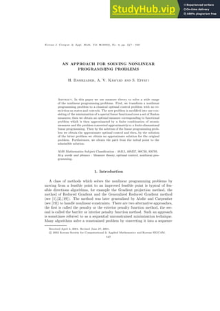 Korean J. Comput. & Appl. Math. Vol. 9(2002), No. 2, pp. 547 - 560
AN APPROACH FOR SOLVING NONLINEAR
PROGRAMMING PROBLEMS
H. Basirzadeh, A. V. Kamyad and S. Effati
Abstract. In this paper we use measure theory to solve a wide range
of the nonlinear programming problems. First, we transform a nonlinear
programming problem to a classical optimal control problem with no re-
striction on states and controls. The new problem is modified into one con-
sisting of the minimization of a special linear functional over a set of Radon
measures; then we obtain an optimal measure corresponding to functional
problem which is then approximated by a finite combination of atomic
measures and the problem converted approximately to a finite-dimensional
linear programming. Then by the solution of the linear programming prob-
lem we obtain the approximate optimal control and then, by the solution
of the latter problem we obtain an approximate solution for the original
problem. Furthermore, we obtain the path from the initial point to the
admissible solution.
AMS Mathematics Subject Classification : 49J15, 49M37, 90C30, 93C95.
Key words and phrases : Measure theory, optimal control, nonlinear pro-
gramming.
1. Introduction
A class of methods which solves the nonlinear programming problems by
moving from a feasible point to an improved feasible point is typical of fea-
sible directions algorithms, for example the Gradient projection method, the
method of Reduced Gradient and the Generalized Reduced Gradient method
(see [1],[2],[19]). The method was later generalized by Abdie and Carpentier
(see [19]) to handle nonlinear constraints. There are two alternative approaches,
the first is called the penalty or the exterior penalty function method, the sec-
ond is called the barrier or interior penalty function method. Such an approach
is sometimes referred to as a sequential unconstrained minimization technique.
Many algorithms solve a constrained problem by converting it into a sequence
Received April 2, 2001. Revised June 27, 2001.
c 2002 Korean Society for Computational & Applied Mathematics and Korean SIGCAM.
547
 