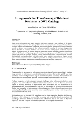 International Journal of Web & Semantic Technology (IJWesT) Vol.6, No.1, January 2015
DOI : 10.5121/ijwest.2015.6102 19
An Approach For Transforming of Relational
Databases to OWL Ontology
Mona Dadjoo1
and Esmaeil Kheirkhah1
1
Department of Computer Engineering, Mashhad Branch, Islamic Azad
University,Mashhad, Iran.
ABSTRACT
Rapid growth of documents, web pages, and other types of text content is a huge challenge for the modern
content management systems. One of the problems in the areas of information storage and retrieval is the
lacking of semantic data. Ontologies can present knowledge in sharable and repeatedly usable manner and
provide an effective way to reduce the data volume overhead by encoding the structure of a particular
domain. Metadata in relational databases can be used to extract ontology from database in a special
domain. According to solve the problem of sharing and reusing of data, approaches based on transforming
relational database to ontology are proposed. In this paper we propose a method for automatic ontology
construction based on relational database. Mining and obtaining further components from relational
database leads to obtain knowledge with high semantic power and more expressiveness. Triggers are one
of the database components which could be transformed to the ontology model and increase the amount of
power and expressiveness of knowledge by presenting part of the knowledge dynamically.
KEYWORDS
Relational Database, Reverse Engineering, Ontology, OWL, Trigger.
1. INTRODUCTION
Today's society is dependent on information systems, so they affect on many of daily routines.
Large amounts of information is stored in information systems, they update quickly and make
operations act easier. Organizations rely on information systems to manage their operations and
interactions with customers and operators, thus they impose a profound impact on society.
Find and integration of information are two main challenges in the information technology areas.
Cooperate and interact between different information systems is one of the most important
aspects of the daily operations of organizations. Since most of the data and information are in
databases especially relational databases, the core of most studies in the field of information is
finding and integrating of heterogeneous relational databases. Since relational database systems
are designed and implemented separately, numerous challenges are created while these systems
should interact with each other.
Applications need to interact with knowledge during data processing. Despite databases are
developed a lot, but they are not provided to manage and manipulate data in connection with
knowledge. Relational databases cannot use the information that is not listed in the tables
explicitly. They don’t respond to semantic queries and do not support the inference.
 