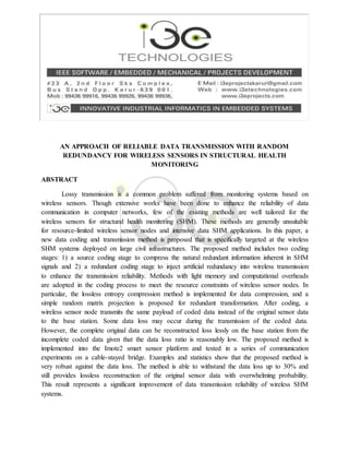 AN APPROACH OF RELIABLE DATA TRANSMISSION WITH RANDOM
REDUNDANCY FOR WIRELESS SENSORS IN STRUCTURAL HEALTH
MONITORING
ABSTRACT
Lossy transmission is a common problem suffered from monitoring systems based on
wireless sensors. Though extensive works have been done to enhance the reliability of data
communication in computer networks, few of the existing methods are well tailored for the
wireless sensors for structural health monitoring (SHM). These methods are generally unsuitable
for resource-limited wireless sensor nodes and intensive data SHM applications. In this paper, a
new data coding and transmission method is proposed that is specifically targeted at the wireless
SHM systems deployed on large civil infrastructures. The proposed method includes two coding
stages: 1) a source coding stage to compress the natural redundant information inherent in SHM
signals and 2) a redundant coding stage to inject artificial redundancy into wireless transmission
to enhance the transmission reliability. Methods with light memory and computational overheads
are adopted in the coding process to meet the resource constraints of wireless sensor nodes. In
particular, the lossless entropy compression method is implemented for data compression, and a
simple random matrix projection is proposed for redundant transformation. After coding, a
wireless sensor node transmits the same payload of coded data instead of the original sensor data
to the base station. Some data loss may occur during the transmission of the coded data.
However, the complete original data can be reconstructed loss lessly on the base station from the
incomplete coded data given that the data loss ratio is reasonably low. The proposed method is
implemented into the Imote2 smart sensor platform and tested in a series of communication
experiments on a cable-stayed bridge. Examples and statistics show that the proposed method is
very robust against the data loss. The method is able to withstand the data loss up to 30% and
still provides lossless reconstruction of the original sensor data with overwhelming probability.
This result represents a significant improvement of data transmission reliability of wireless SHM
systems.
 