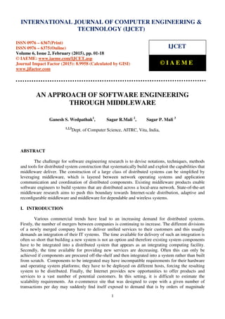 International Journal of Computer Engineering and Technology (IJCET), ISSN 0976-6367(Print),
ISSN 0976 - 6375(Online), Volume 6, Issue 2, February (2015), pp. 01-18 © IAEME
1
AN APPROACH OF SOFTWARE ENGINEERING
THROUGH MIDDLEWARE
Ganesh S. Wedpathak1
, Sagar R.Mali 2
, Sagar P. Mali 3
1,2,3
Dept. of Computer Science, AITRC, Vita, India,
ABSTRACT
The challenge for software engineering research is to devise notations, techniques, methods
and tools for distributed system construction that systematically build and exploit the capabilities that
middleware deliver. The construction of a large class of distributed systems can be simpliﬁed by
leveraging middleware, which is layered between network operating systems and application
communication and coordination of distributed components. Existing middleware products enable
software engineers to build systems that are distributed across a local-area network. State-of-the-art
middleware research aims to push this boundary towards Internet-scale distribution, adaptive and
reconﬁgurable middleware and middleware for dependable and wireless systems.
I. INTRODUCTION
Various commercial trends have lead to an increasing demand for distributed systems.
Firstly, the number of mergers between companies is continuing to increase. The different divisions
of a newly merged company have to deliver uniﬁed services to their customers and this usually
demands an integration of their IT systems. The time available for delivery of such an integration is
often so short that building a new system is not an option and therefore existing system components
have to be integrated into a distributed system that appears as an integrating computing facility.
Secondly, the time available for providing new services are decreasing. Often this can only be
achieved if components are procured off-the-shelf and then integrated into a system rather than built
from scratch. Components to be integrated may have incompatible requirements for their hardware
and operating system platforms; they have to be deployed on different hosts, forcing the resulting
system to be distributed. Finally, the Internet provides new opportunities to offer products and
services to a vast number of potential customers. In this setting, it is difficult to estimate the
scalability requirements. An e-commerce site that was designed to cope with a given number of
transactions per day may suddenly ﬁnd itself exposed to demand that is by orders of magnitude
INTERNATIONAL JOURNAL OF COMPUTER ENGINEERING &
TECHNOLOGY (IJCET)
ISSN 0976 – 6367(Print)
ISSN 0976 – 6375(Online)
Volume 6, Issue 2, February (2015), pp. 01-18
© IAEME: www.iaeme.com/IJCET.asp
Journal Impact Factor (2015): 8.9958 (Calculated by GISI)
www.jifactor.com
IJCET
© I A E M E
 