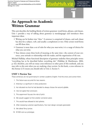 UNIT
1
An Approach to Academic
Written Grammar
This unit describes the building blocks of written grammar: word forms, phrases, and clauses.
Unit 1 provides a way of talking about grammar (a metalanguage) and introduces three
important ideas:
• Writing can be broken into “slots.” A sentence is comprised of clauses, and each clause
has slots for a subject, verb, and usually a complement or two. Only certain word forms
can fill those slots.
• Grammar is more than a set of rules for what you must write; it is a range of choices for
what you can write.
• Your choices create three levels of meaning at the same time—the content of your sen-
tence, your attitude or relationship with the reader, and the organization of the text.
Michael Halliday, whose functional description of grammar underlies these principles wrote:
“everything has to be described before everything else” (Halliday & Matthiessen, 2004,
p. 62); therefore, you will see many cross-references to other parts of this textbook, and you
may refer to this unit when you are studying a later section. In this book, a cross reference in
this format (2.5) means you should refer to Unit 2, Section 5.
UNIT 1 Preview Test
These sentences are not grammatical in written academic English. Find the errors and correct them.
1. This failure was occurred for two reasons.
2. Intensity is a significant in stress production.
3. He indicated me that he had decided to always choose the second syllable.
4. I do not agree that conclusion.
5. This experiment focuses the role of pitch.
6. We would suggest to find a better connector piece.
7. This would have allowed to test spheres.
8. After reviewing customer specifications, five main design concepts generated.
9. We talked Terry Larrow.
10. $1500 cost our prototype.
1
Grammar Choices for Graduate and Professional Writers
Nigel A. Caplan
http://www.press.umich.edu/titleDetailDesc.do?id=4322525
Michigan ELT, 2012
 