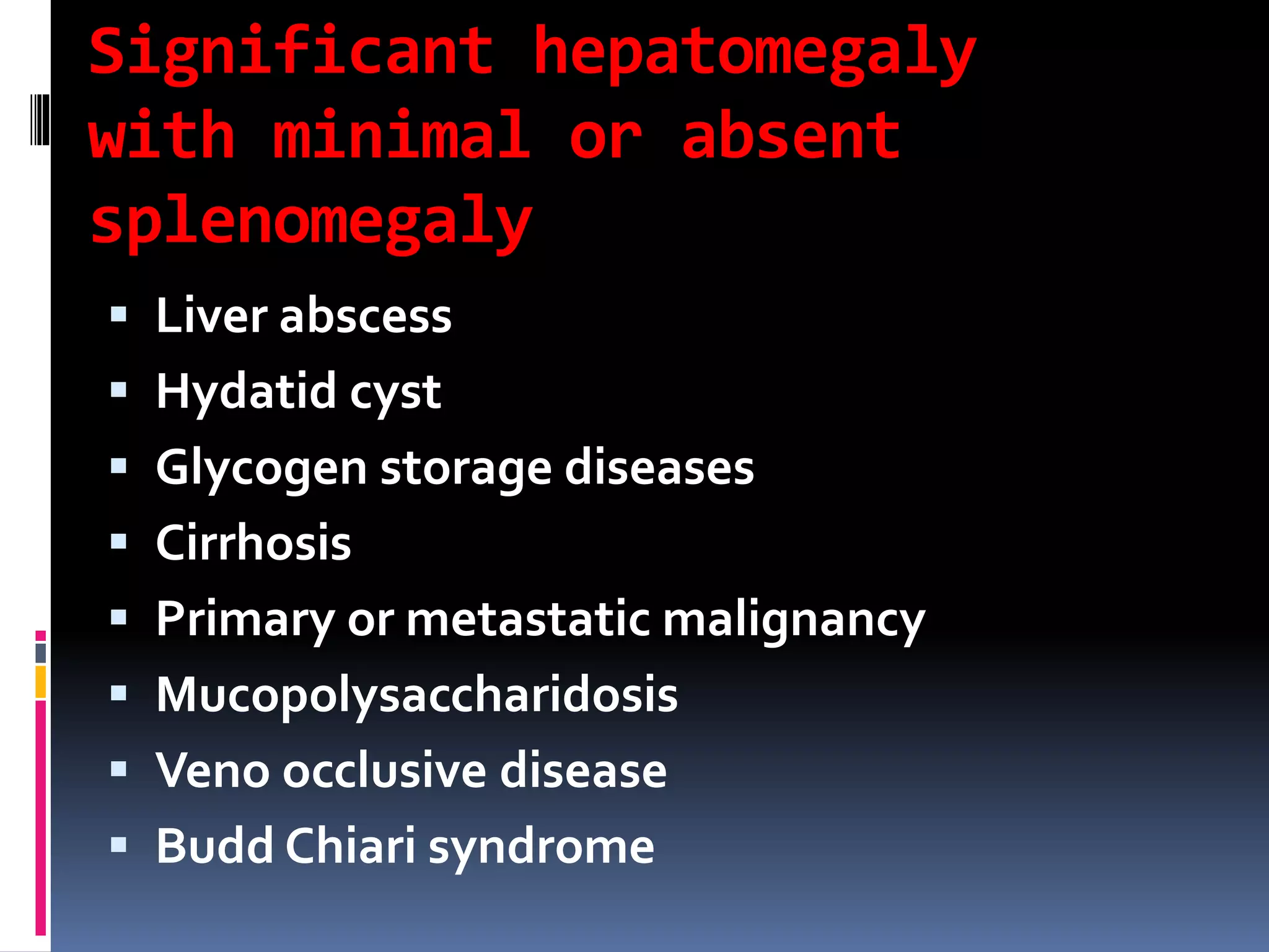 Significant hepatomegaly
with minimal or absent
splenomegaly
 Liver abscess
 Hydatid cyst
 Glycogen storage diseases
 Cirrhosis
 Primary or metastatic malignancy
 Mucopolysaccharidosis
 Veno occlusive disease
 Budd Chiari syndrome
 