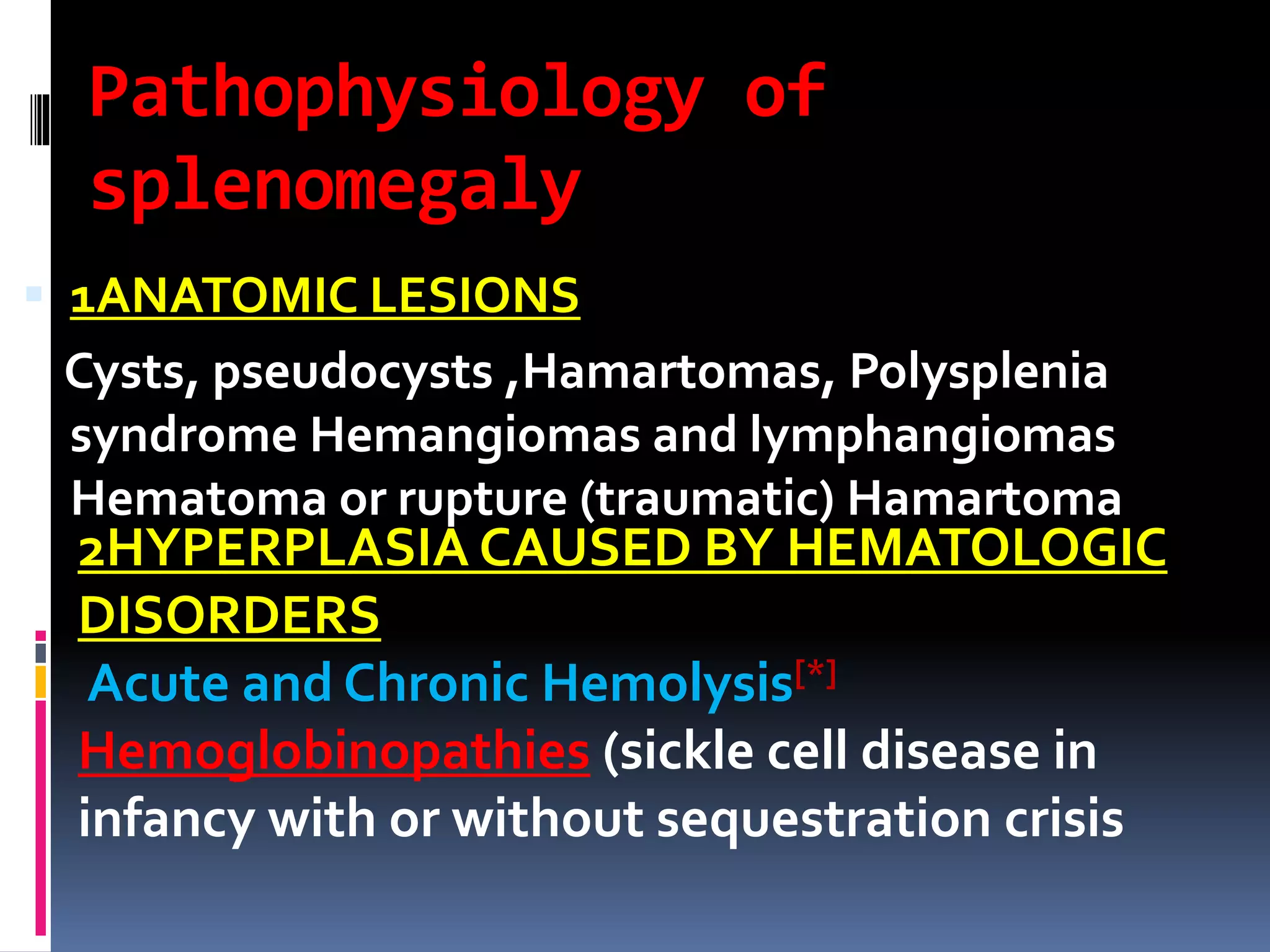 Pathophysiology of
splenomegaly
 1ANATOMIC LESIONS
Cysts, pseudocysts ,Hamartomas, Polysplenia
syndrome Hemangiomas and lymphangiomas
Hematoma or rupture (traumatic) Hamartoma
2HYPERPLASIA CAUSED BY HEMATOLOGIC
DISORDERS
Acute and Chronic Hemolysis[*]
Hemoglobinopathies (sickle cell disease in
infancy with or without sequestration crisis
 