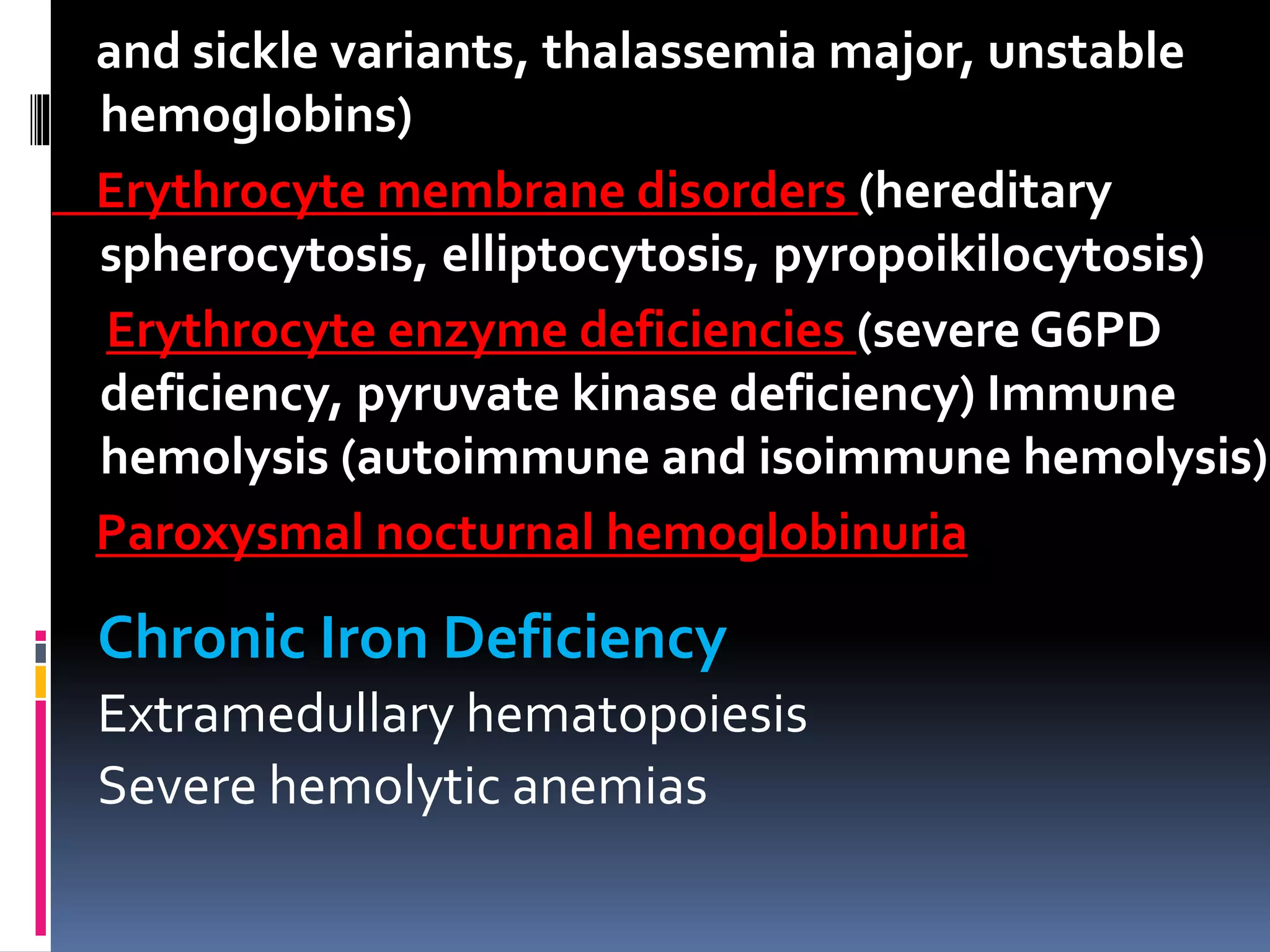 and sickle variants, thalassemia major, unstable
hemoglobins)
Erythrocyte membrane disorders (hereditary
spherocytosis, elliptocytosis, pyropoikilocytosis)
Erythrocyte enzyme deficiencies (severe G6PD
deficiency, pyruvate kinase deficiency) Immune
hemolysis (autoimmune and isoimmune hemolysis)
Paroxysmal nocturnal hemoglobinuria
Chronic Iron Deficiency
Extramedullary hematopoiesis
Severe hemolytic anemias
 