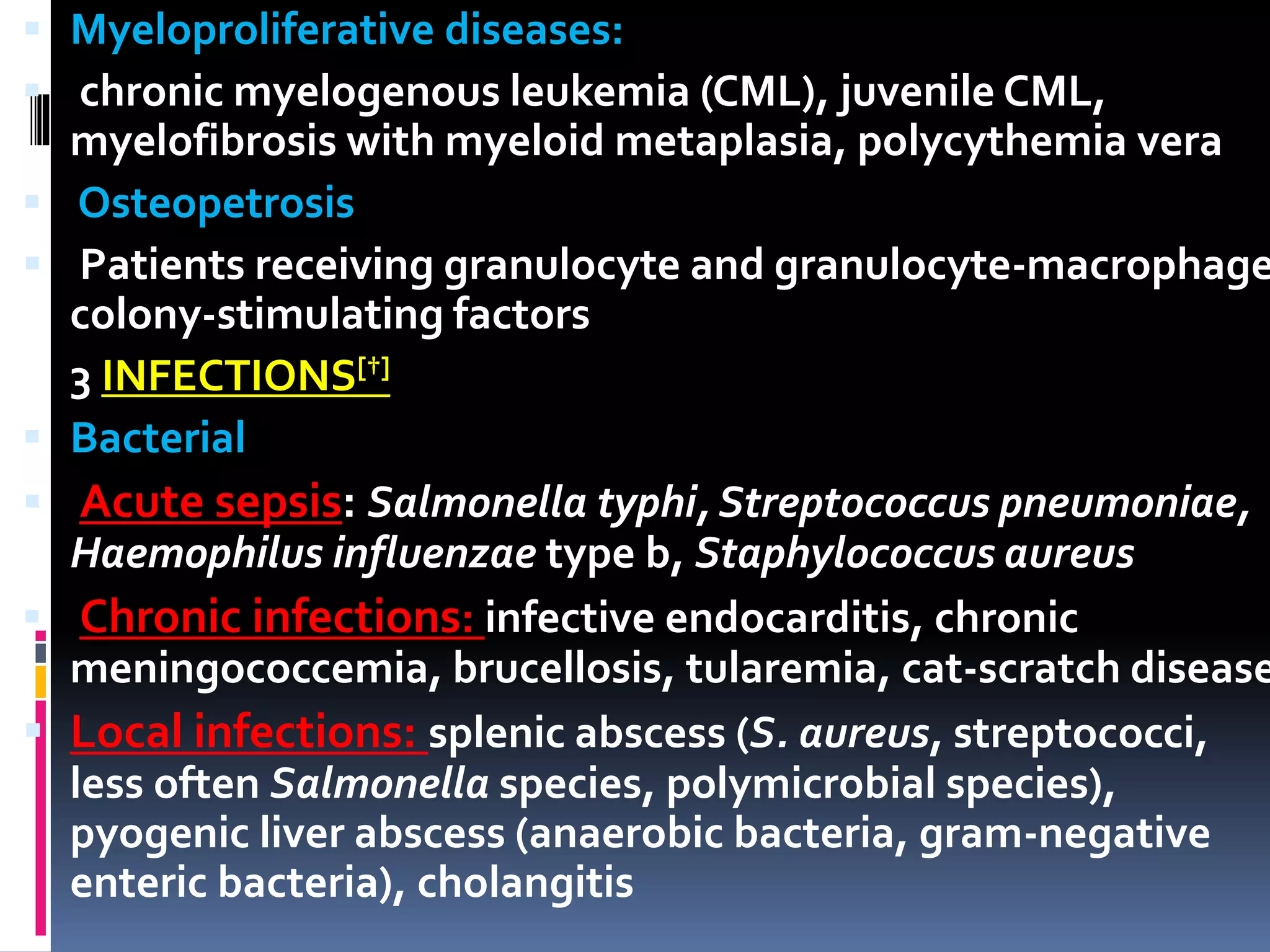  Myeloproliferative diseases:
 chronic myelogenous leukemia (CML), juvenile CML,
myelofibrosis with myeloid metaplasia, polycythemia vera
 Osteopetrosis
 Patients receiving granulocyte and granulocyte-macrophage
colony-stimulating factors
3 INFECTIONS[†]
 Bacterial
 Acute sepsis: Salmonella typhi, Streptococcus pneumoniae,
Haemophilus influenzae type b, Staphylococcus aureus
 Chronic infections: infective endocarditis, chronic
meningococcemia, brucellosis, tularemia, cat-scratch disease
 Local infections: splenic abscess (S. aureus, streptococci,
less often Salmonella species, polymicrobial species),
pyogenic liver abscess (anaerobic bacteria, gram-negative
enteric bacteria), cholangitis
 