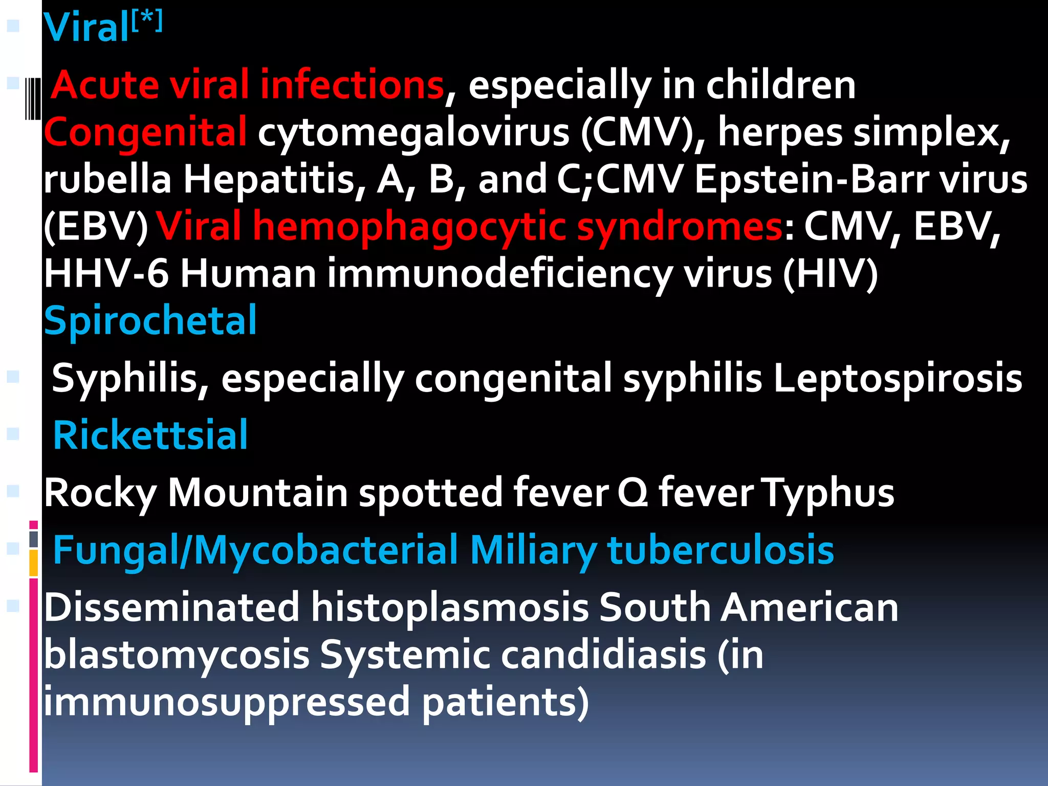  Viral[*]
 Acute viral infections, especially in children
Congenital cytomegalovirus (CMV), herpes simplex,
rubella Hepatitis, A, B, and C;CMV Epstein-Barr virus
(EBV)Viral hemophagocytic syndromes: CMV, EBV,
HHV-6 Human immunodeficiency virus (HIV)
Spirochetal
 Syphilis, especially congenital syphilis Leptospirosis
 Rickettsial
 Rocky Mountain spotted fever Q feverTyphus
 Fungal/Mycobacterial Miliary tuberculosis
 Disseminated histoplasmosis South American
blastomycosis Systemic candidiasis (in
immunosuppressed patients)
 