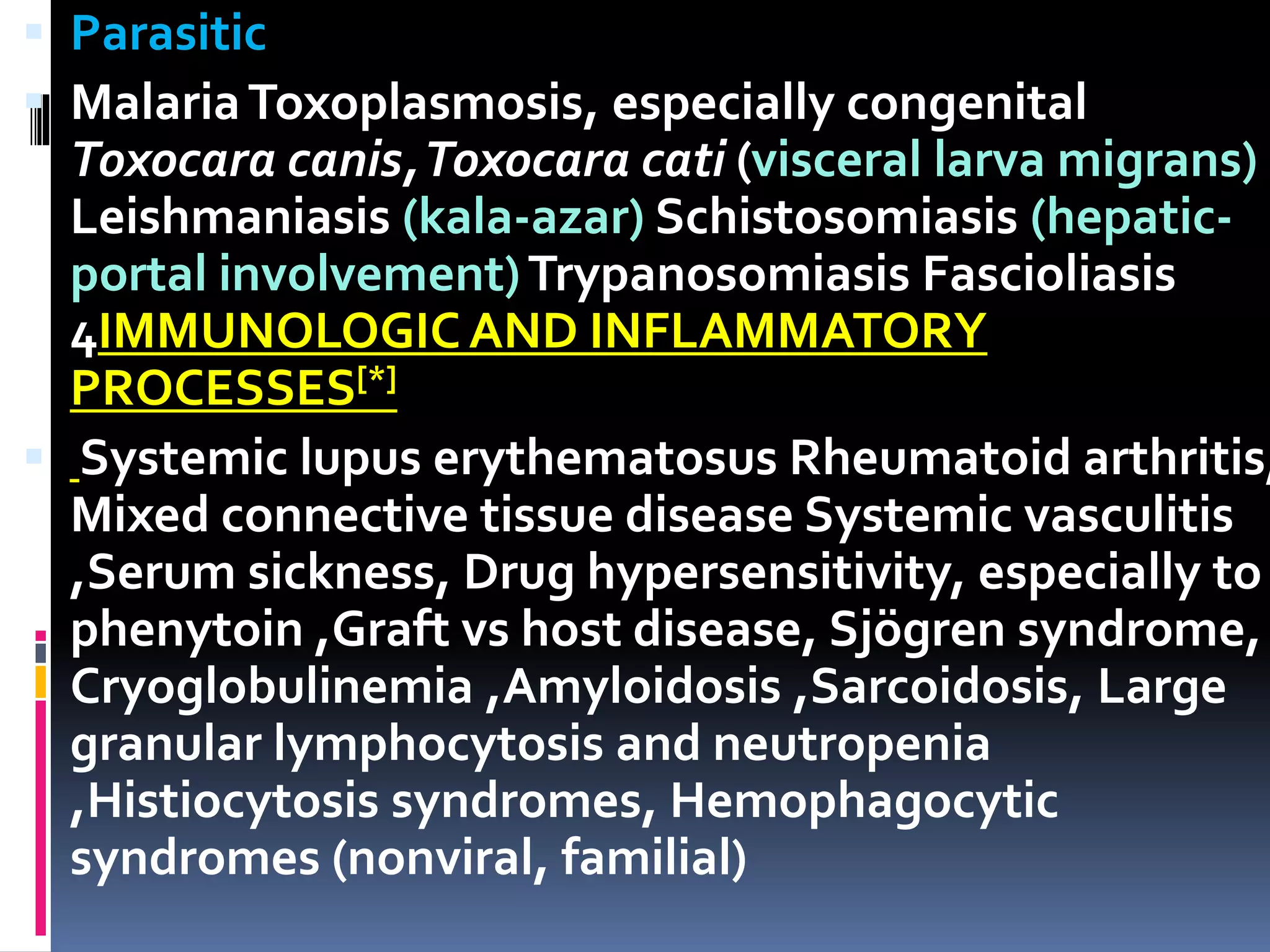  Parasitic
 MalariaToxoplasmosis, especially congenital
Toxocara canis,Toxocara cati (visceral larva migrans)
Leishmaniasis (kala-azar) Schistosomiasis (hepatic-
portal involvement)Trypanosomiasis Fascioliasis
4IMMUNOLOGICAND INFLAMMATORY
PROCESSES[*]
 Systemic lupus erythematosus Rheumatoid arthritis,
Mixed connective tissue disease Systemic vasculitis
,Serum sickness, Drug hypersensitivity, especially to
phenytoin ,Graft vs host disease, Sjögren syndrome,
Cryoglobulinemia ,Amyloidosis ,Sarcoidosis, Large
granular lymphocytosis and neutropenia
,Histiocytosis syndromes, Hemophagocytic
syndromes (nonviral, familial)
 