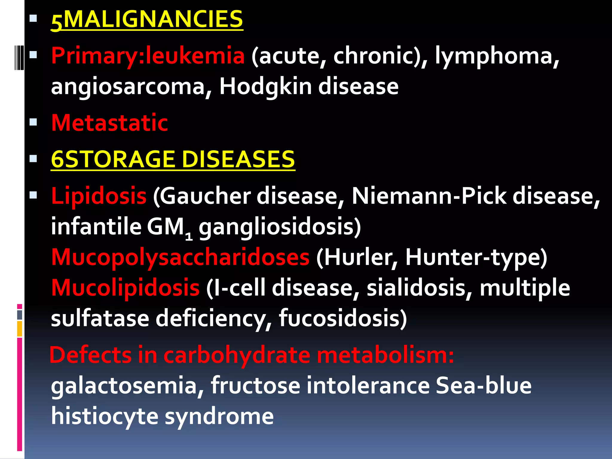 5MALIGNANCIES
 Primary:leukemia (acute, chronic), lymphoma,
angiosarcoma, Hodgkin disease
 Metastatic
 6STORAGE DISEASES
 Lipidosis (Gaucher disease, Niemann-Pick disease,
infantile GM1 gangliosidosis)
Mucopolysaccharidoses (Hurler, Hunter-type)
Mucolipidosis (I-cell disease, sialidosis, multiple
sulfatase deficiency, fucosidosis)
Defects in carbohydrate metabolism:
galactosemia, fructose intolerance Sea-blue
histiocyte syndrome
 