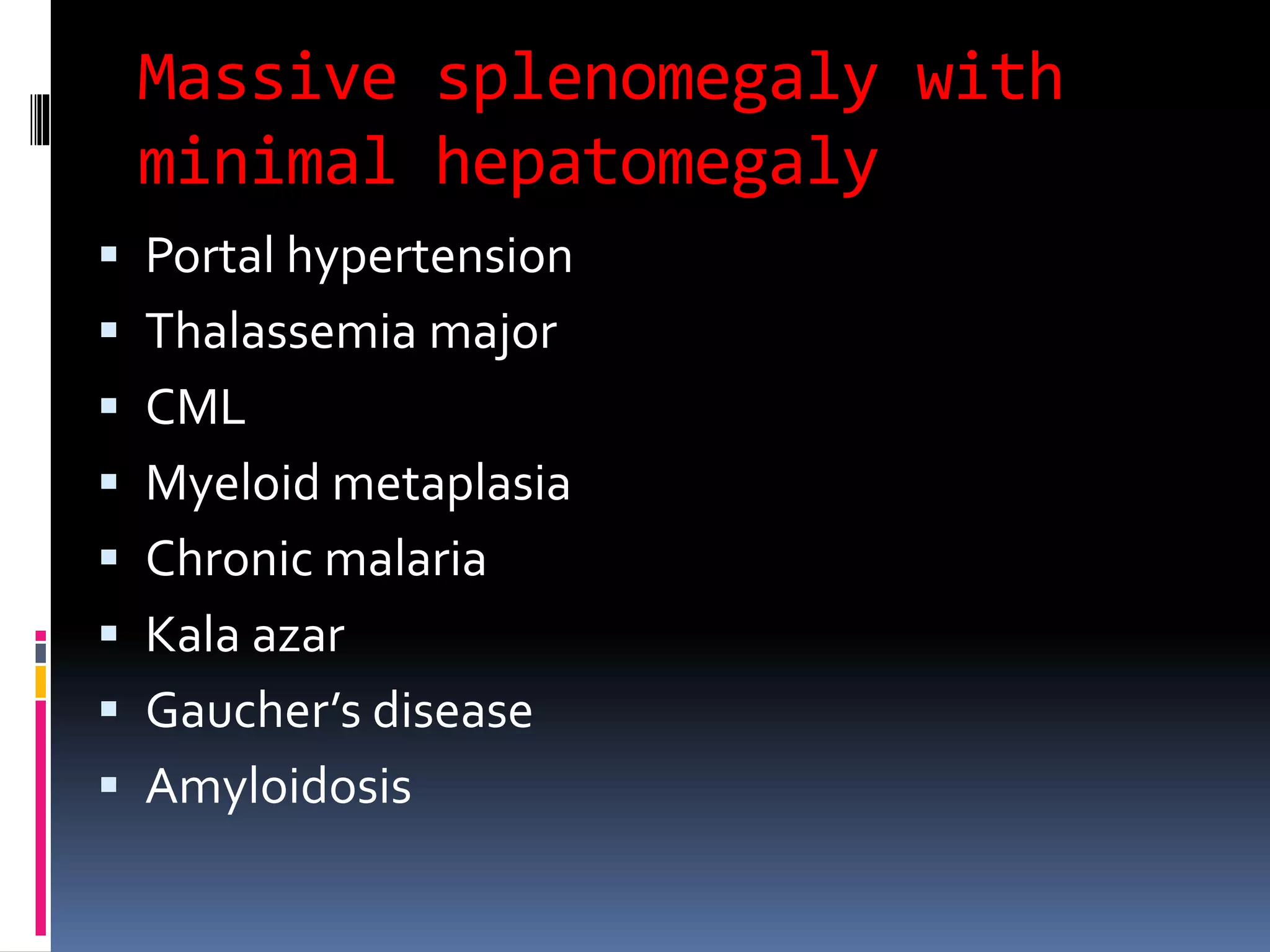 Massive splenomegaly with
minimal hepatomegaly
 Portal hypertension
 Thalassemia major
 CML
 Myeloid metaplasia
 Chronic malaria
 Kala azar
 Gaucher’s disease
 Amyloidosis
 