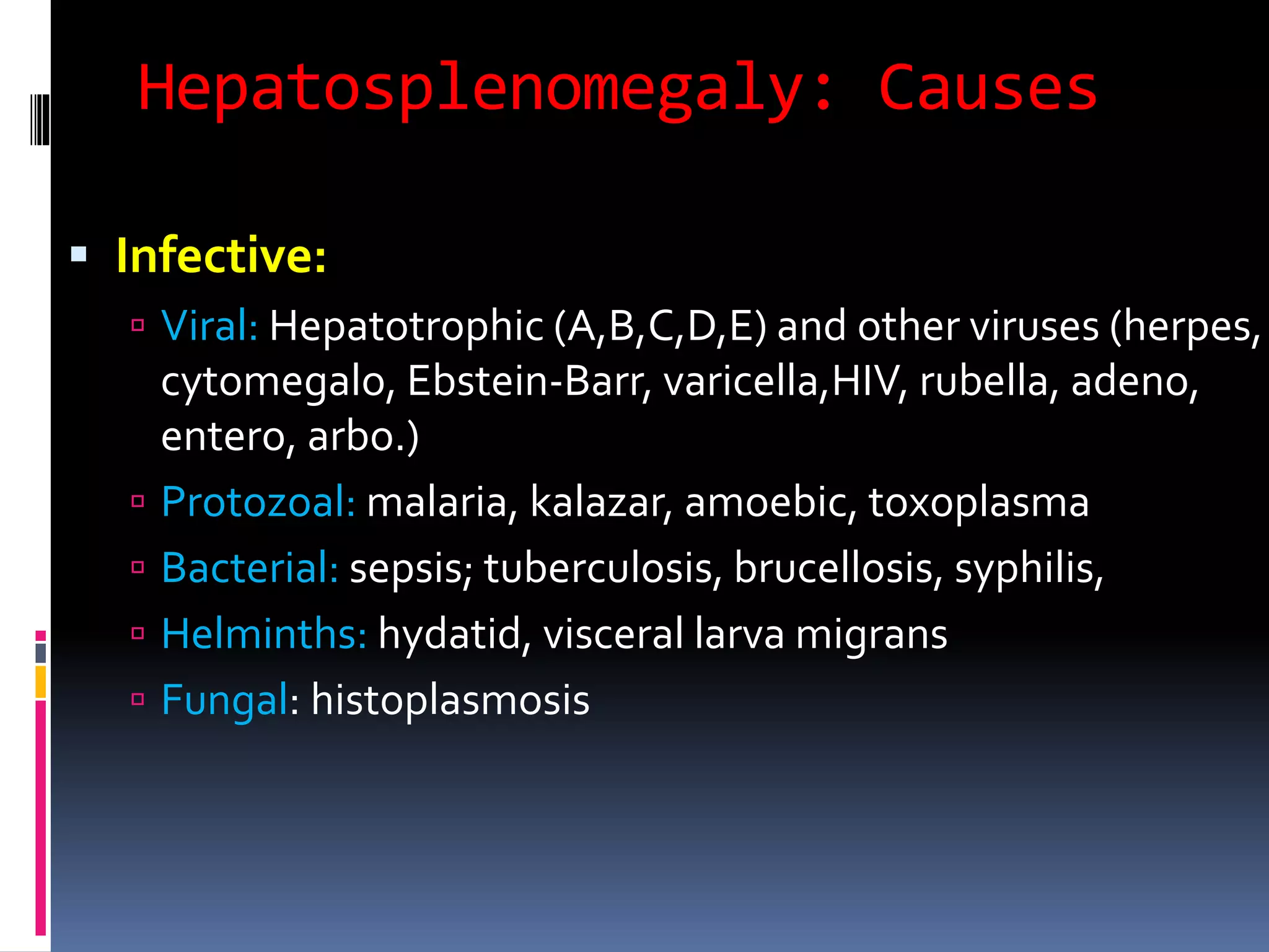 Hepatosplenomegaly: Causes
 Infective:
 Viral: Hepatotrophic (A,B,C,D,E) and other viruses (herpes,
cytomegalo, Ebstein-Barr, varicella,HIV, rubella, adeno,
entero, arbo.)
 Protozoal: malaria, kalazar, amoebic, toxoplasma
 Bacterial: sepsis; tuberculosis, brucellosis, syphilis,
 Helminths: hydatid, visceral larva migrans
 Fungal: histoplasmosis
 