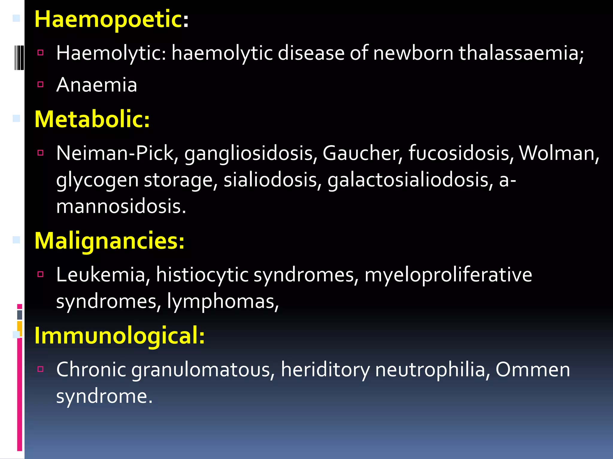  Haemopoetic:
 Haemolytic: haemolytic disease of newborn thalassaemia;
 Anaemia
 Metabolic:
 Neiman-Pick, gangliosidosis, Gaucher, fucosidosis,Wolman,
glycogen storage, sialiodosis, galactosialiodosis, a-
mannosidosis.
 Malignancies:
 Leukemia, histiocytic syndromes, myeloproliferative
syndromes, lymphomas,
 Immunological:
 Chronic granulomatous, heriditory neutrophilia, Ommen
syndrome.
 