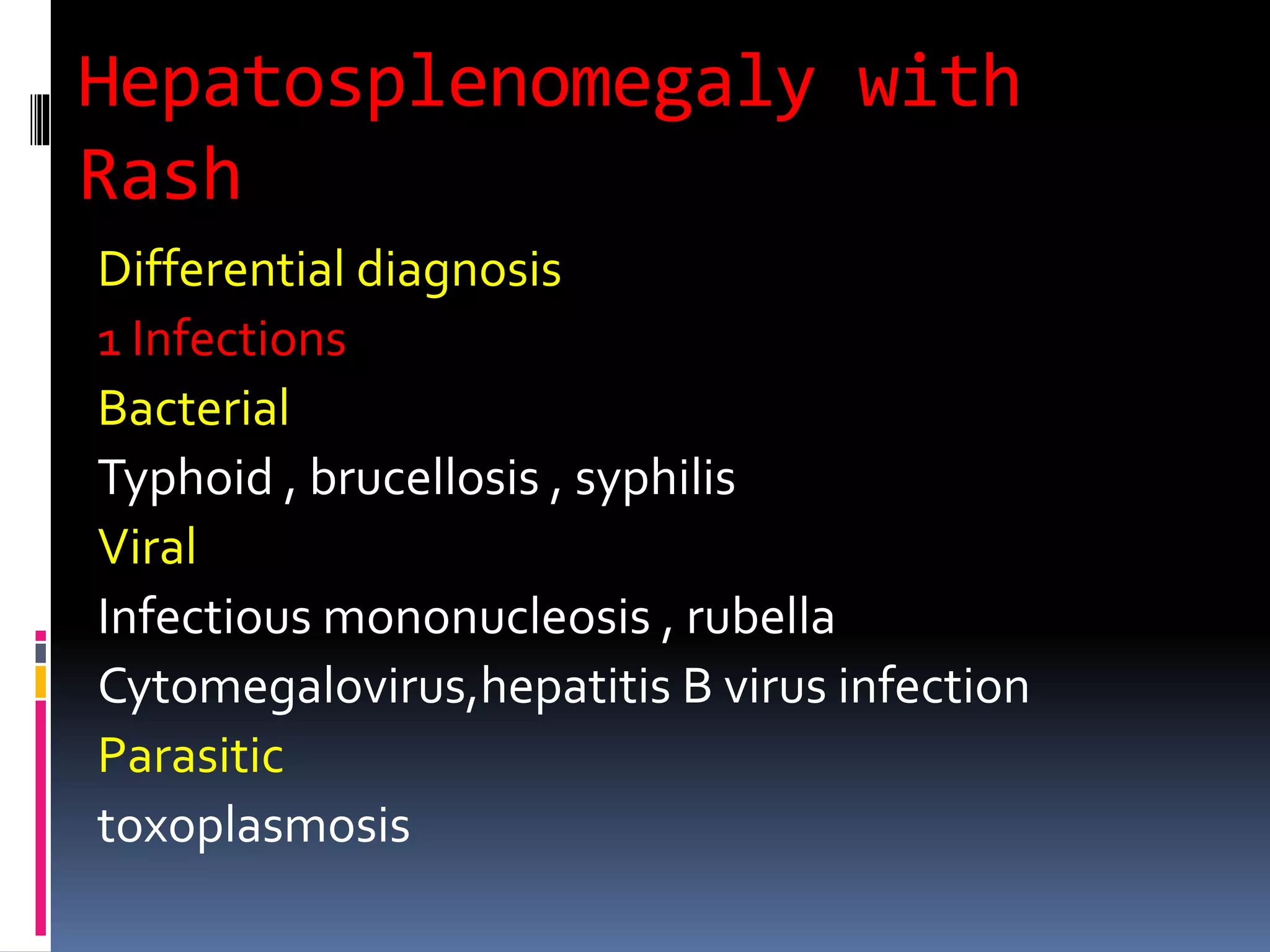 Hepatosplenomegaly with
Rash
Differential diagnosis
1 Infections
Bacterial
Typhoid , brucellosis , syphilis
Viral
Infectious mononucleosis , rubella
Cytomegalovirus,hepatitis B virus infection
Parasitic
toxoplasmosis
 