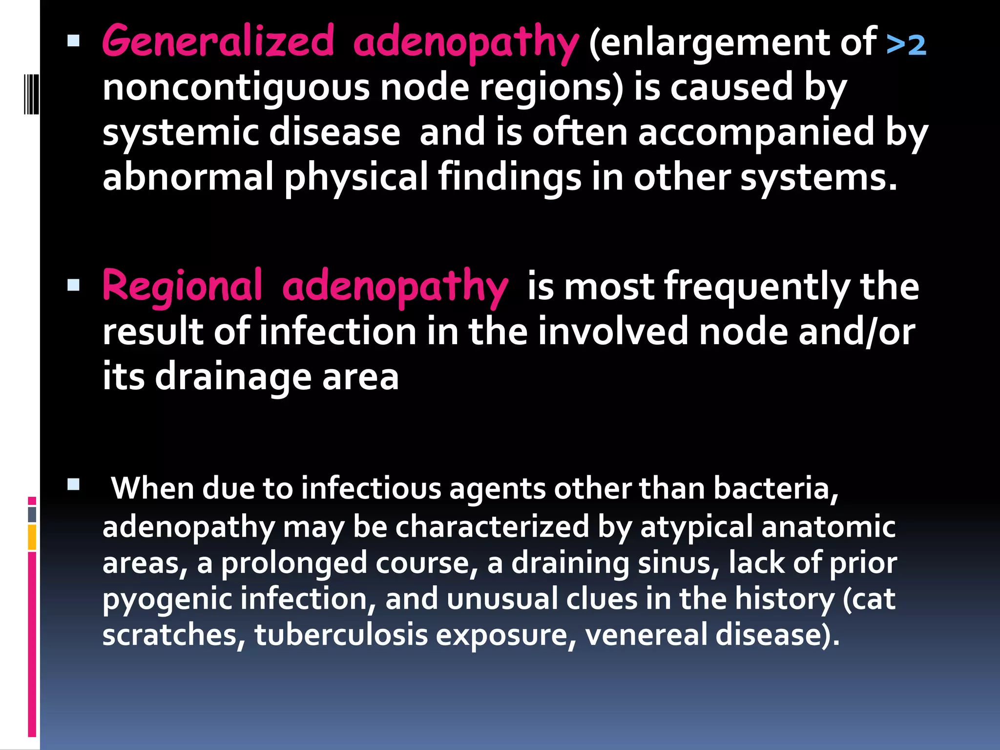  Generalized adenopathy (enlargement of >2
noncontiguous node regions) is caused by
systemic disease and is often accompanied by
abnormal physical findings in other systems.
 Regional adenopathy is most frequently the
result of infection in the involved node and/or
its drainage area
 When due to infectious agents other than bacteria,
adenopathy may be characterized by atypical anatomic
areas, a prolonged course, a draining sinus, lack of prior
pyogenic infection, and unusual clues in the history (cat
scratches, tuberculosis exposure, venereal disease).
 