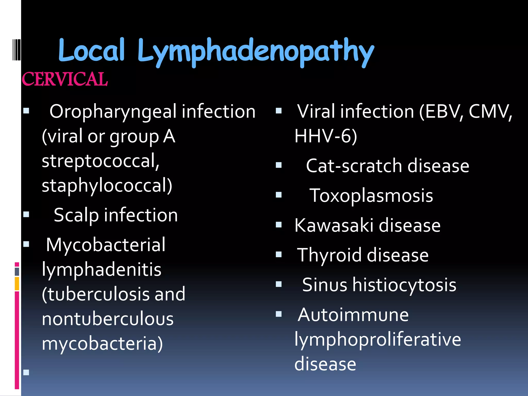 Local Lymphadenopathy
CERVICAL
 Oropharyngeal infection
(viral or group A
streptococcal,
staphylococcal)
 Scalp infection
 Mycobacterial
lymphadenitis
(tuberculosis and
nontuberculous
mycobacteria)

 Viral infection (EBV, CMV,
HHV-6)
 Cat-scratch disease
 Toxoplasmosis
 Kawasaki disease
 Thyroid disease
 Sinus histiocytosis
 Autoimmune
lymphoproliferative
disease
 