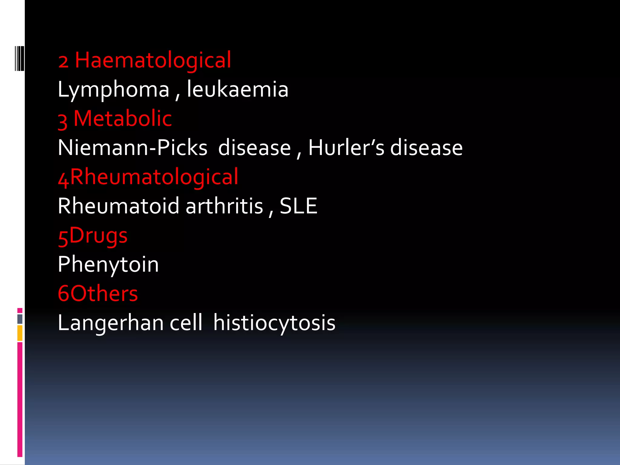 2 Haematological
Lymphoma , leukaemia
3 Metabolic
Niemann-Picks disease , Hurler’s disease
4Rheumatological
Rheumatoid arthritis , SLE
5Drugs
Phenytoin
6Others
Langerhan cell histiocytosis
 