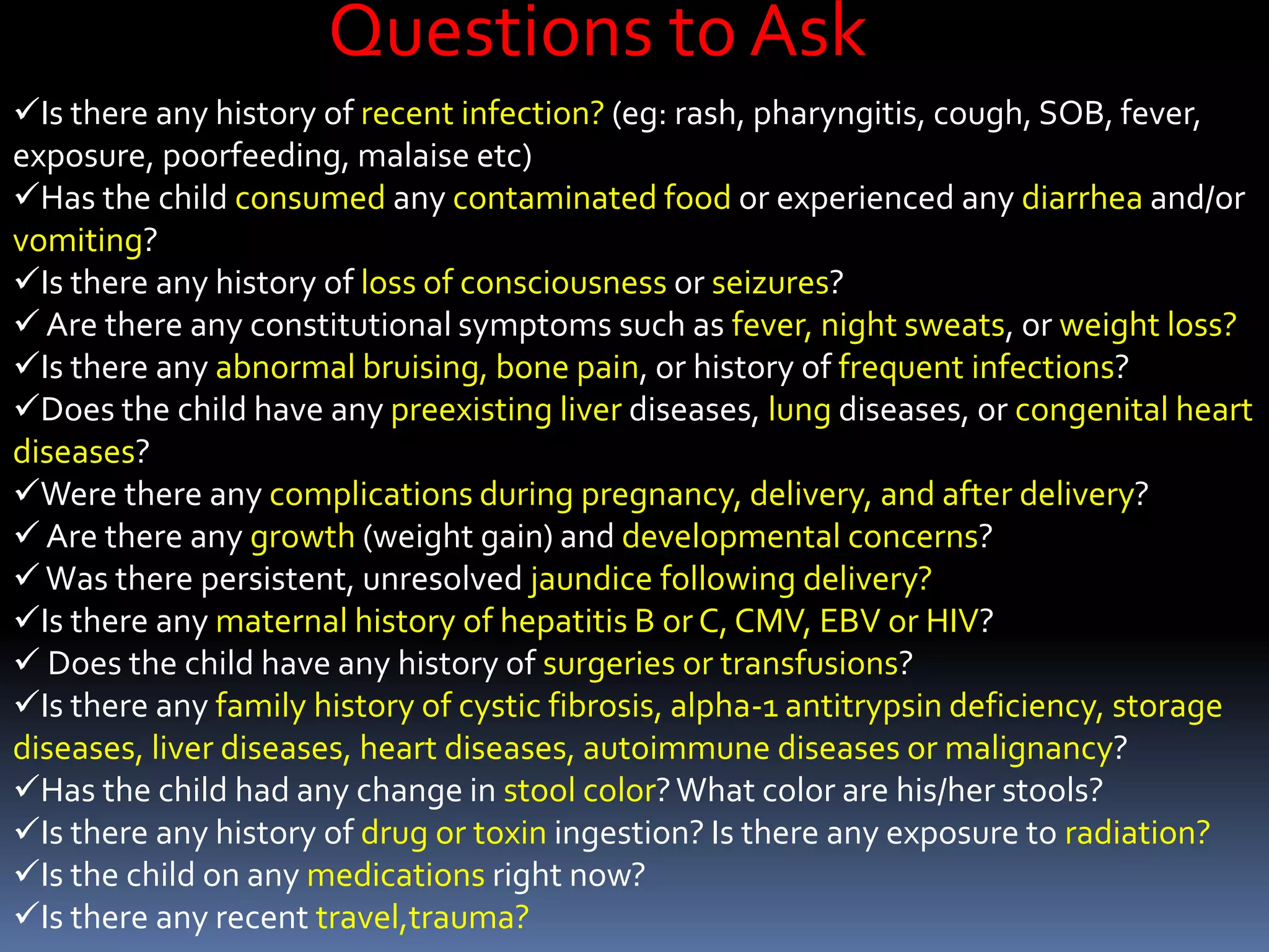 Is there any history of recent infection? (eg: rash, pharyngitis, cough, SOB, fever,
exposure, poorfeeding, malaise etc)
Has the child consumed any contaminated food or experienced any diarrhea and/or
vomiting?
Is there any history of loss of consciousness or seizures?
 Are there any constitutional symptoms such as fever, night sweats, or weight loss?
Is there any abnormal bruising, bone pain, or history of frequent infections?
Does the child have any preexisting liver diseases, lung diseases, or congenital heart
diseases?
Were there any complications during pregnancy, delivery, and after delivery?
 Are there any growth (weight gain) and developmental concerns?
Was there persistent, unresolved jaundice following delivery?
Is there any maternal history of hepatitis B or C, CMV, EBV or HIV?
 Does the child have any history of surgeries or transfusions?
Is there any family history of cystic fibrosis, alpha-1 antitrypsin deficiency, storage
diseases, liver diseases, heart diseases, autoimmune diseases or malignancy?
Has the child had any change in stool color?What color are his/her stools?
Is there any history of drug or toxin ingestion? Is there any exposure to radiation?
Is the child on any medications right now?
Is there any recent travel,trauma?
Questions to Ask
 