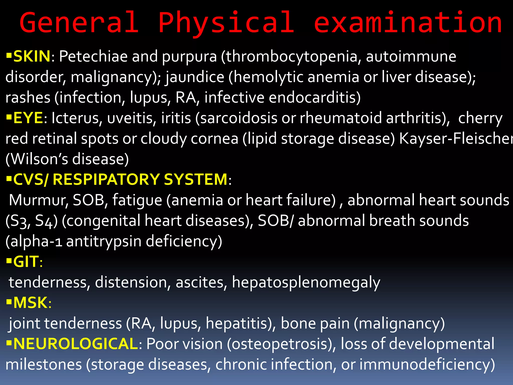 SKIN: Petechiae and purpura (thrombocytopenia, autoimmune
disorder, malignancy); jaundice (hemolytic anemia or liver disease);
rashes (infection, lupus, RA, infective endocarditis)
EYE: Icterus, uveitis, iritis (sarcoidosis or rheumatoid arthritis), cherry
red retinal spots or cloudy cornea (lipid storage disease) Kayser-Fleischer
(Wilson’s disease)
CVS/ RESPIPATORY SYSTEM:
Murmur, SOB, fatigue (anemia or heart failure) , abnormal heart sounds
(S3, S4) (congenital heart diseases), SOB/ abnormal breath sounds
(alpha-1 antitrypsin deficiency)
GIT:
tenderness, distension, ascites, hepatosplenomegaly
MSK:
joint tenderness (RA, lupus, hepatitis), bone pain (malignancy)
NEUROLOGICAL: Poor vision (osteopetrosis), loss of developmental
milestones (storage diseases, chronic infection, or immunodeficiency)
General Physical examination
 