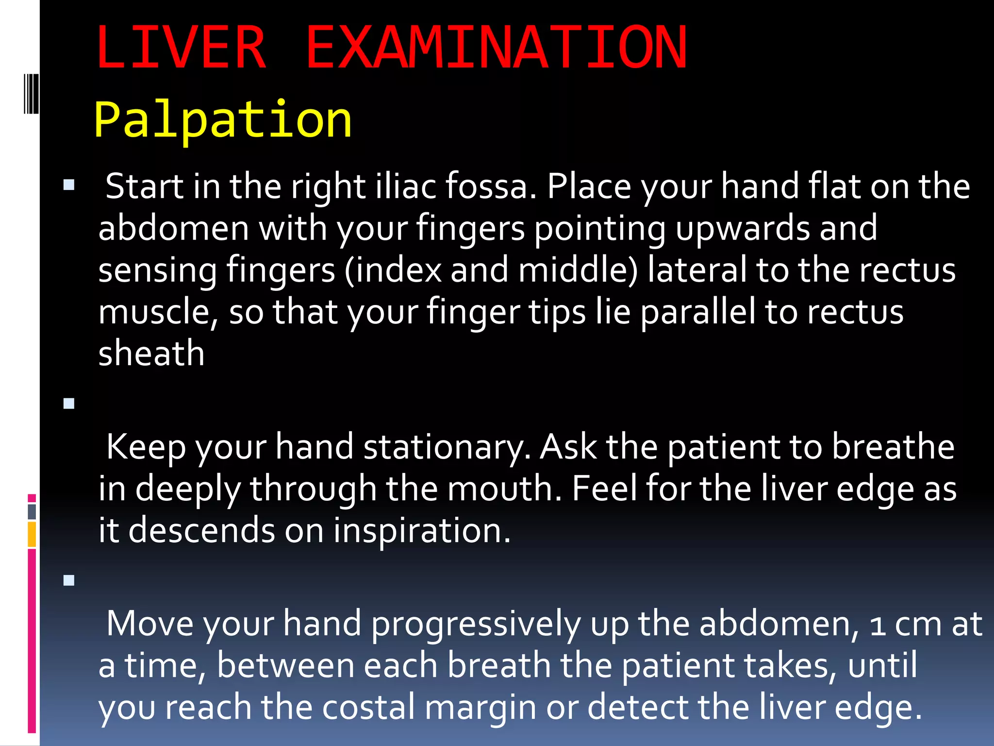 LIVER EXAMINATION
Palpation
 Start in the right iliac fossa. Place your hand flat on the
abdomen with your fingers pointing upwards and
sensing fingers (index and middle) lateral to the rectus
muscle, so that your finger tips lie parallel to rectus
sheath

Keep your hand stationary. Ask the patient to breathe
in deeply through the mouth. Feel for the liver edge as
it descends on inspiration.

Move your hand progressively up the abdomen, 1 cm at
a time, between each breath the patient takes, until
you reach the costal margin or detect the liver edge.
 
