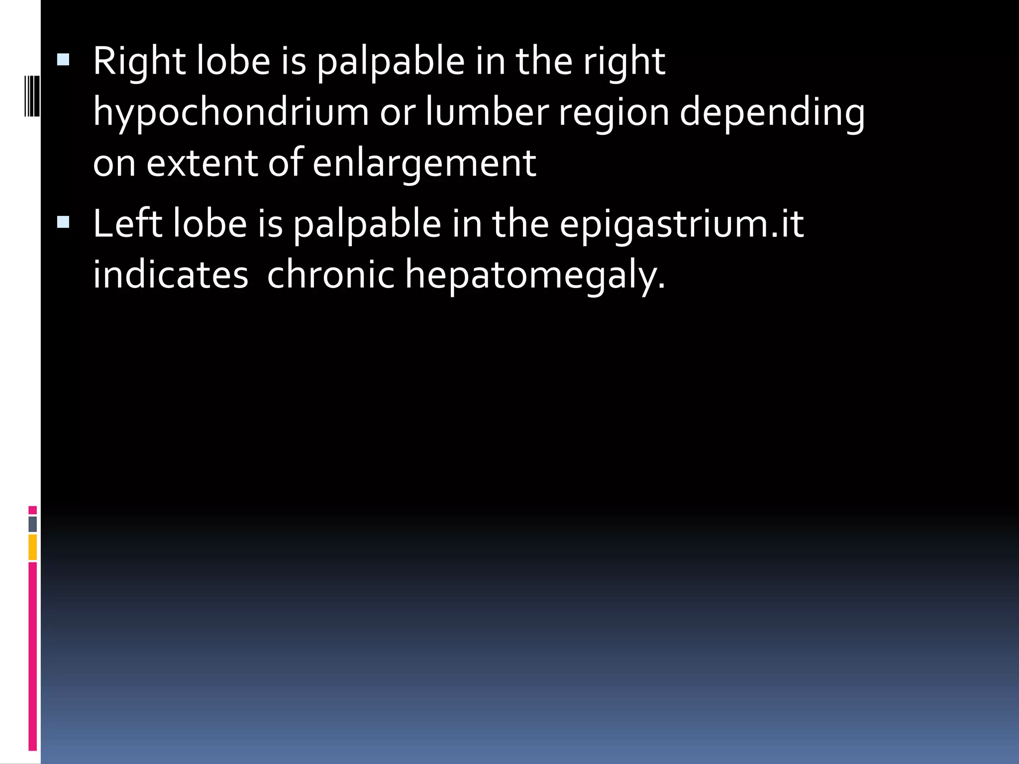  Right lobe is palpable in the right
hypochondrium or lumber region depending
on extent of enlargement
 Left lobe is palpable in the epigastrium.it
indicates chronic hepatomegaly.
 