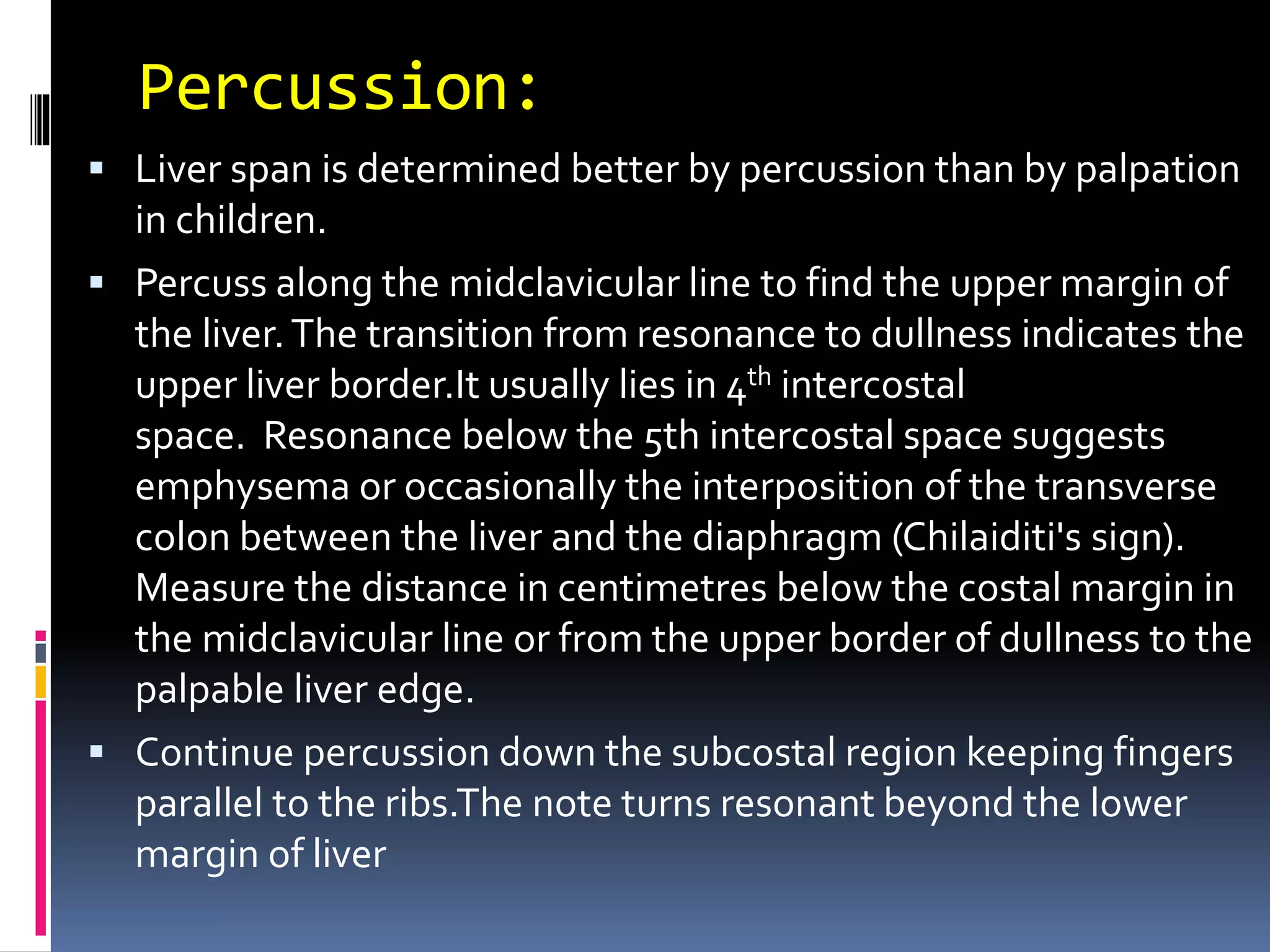 Percussion:
 Liver span is determined better by percussion than by palpation
in children.
 Percuss along the midclavicular line to find the upper margin of
the liver.The transition from resonance to dullness indicates the
upper liver border.It usually lies in 4th intercostal
space. Resonance below the 5th intercostal space suggests
emphysema or occasionally the interposition of the transverse
colon between the liver and the diaphragm (Chilaiditi's sign).
Measure the distance in centimetres below the costal margin in
the midclavicular line or from the upper border of dullness to the
palpable liver edge.
 Continue percussion down the subcostal region keeping fingers
parallel to the ribs.The note turns resonant beyond the lower
margin of liver
 