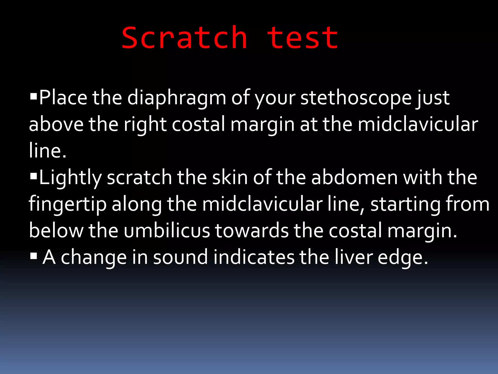 Scratch test
Place the diaphragm of your stethoscope just
above the right costal margin at the midclavicular
line.
Lightly scratch the skin of the abdomen with the
fingertip along the midclavicular line, starting from
below the umbilicus towards the costal margin.
 A change in sound indicates the liver edge.
 