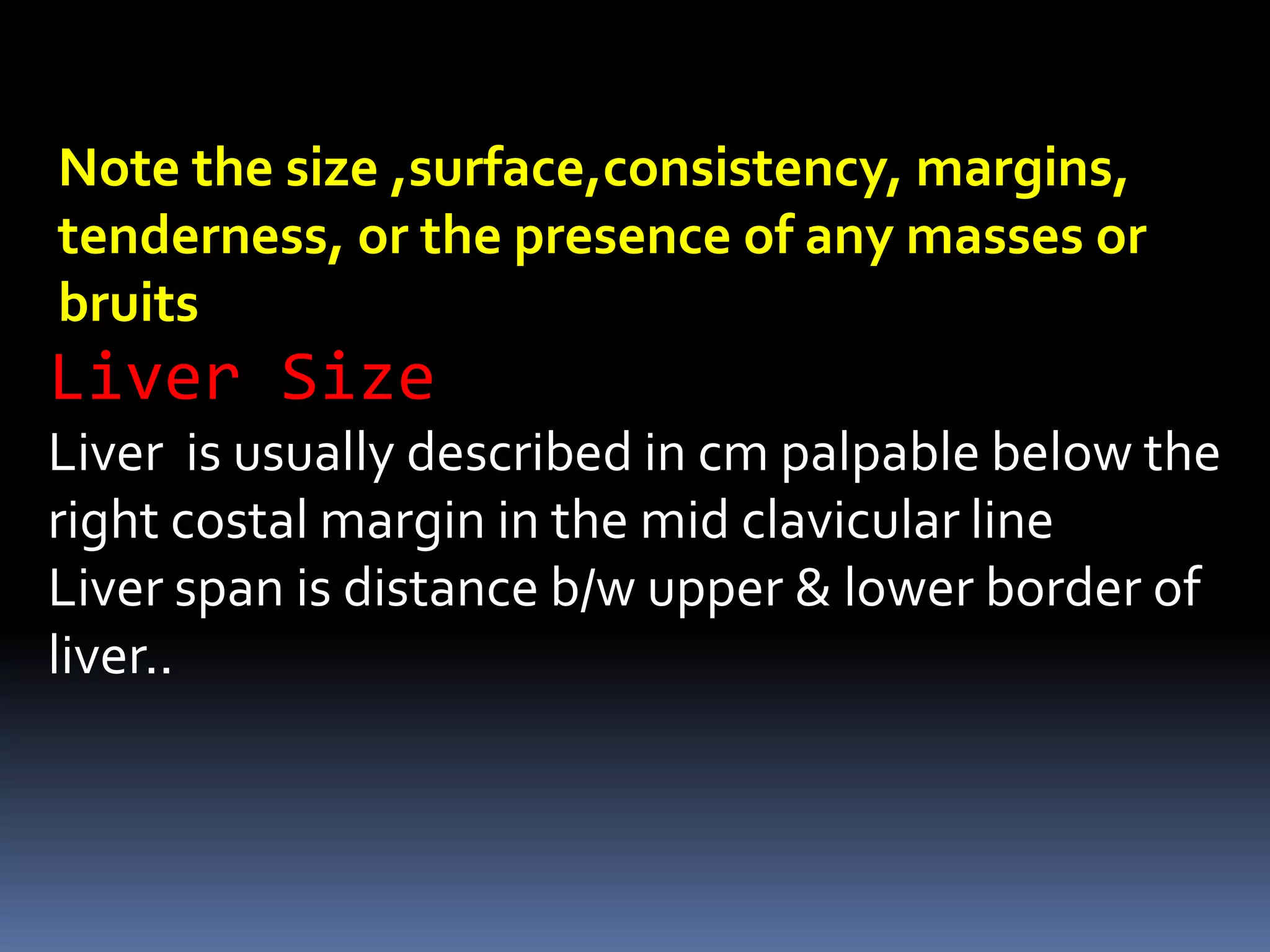 Liver Size
Liver is usually described in cm palpable below the
right costal margin in the mid clavicular line
Liver span is distance b/w upper & lower border of
liver..
Note the size ,surface,consistency, margins,
tenderness, or the presence of any masses or
bruits
 