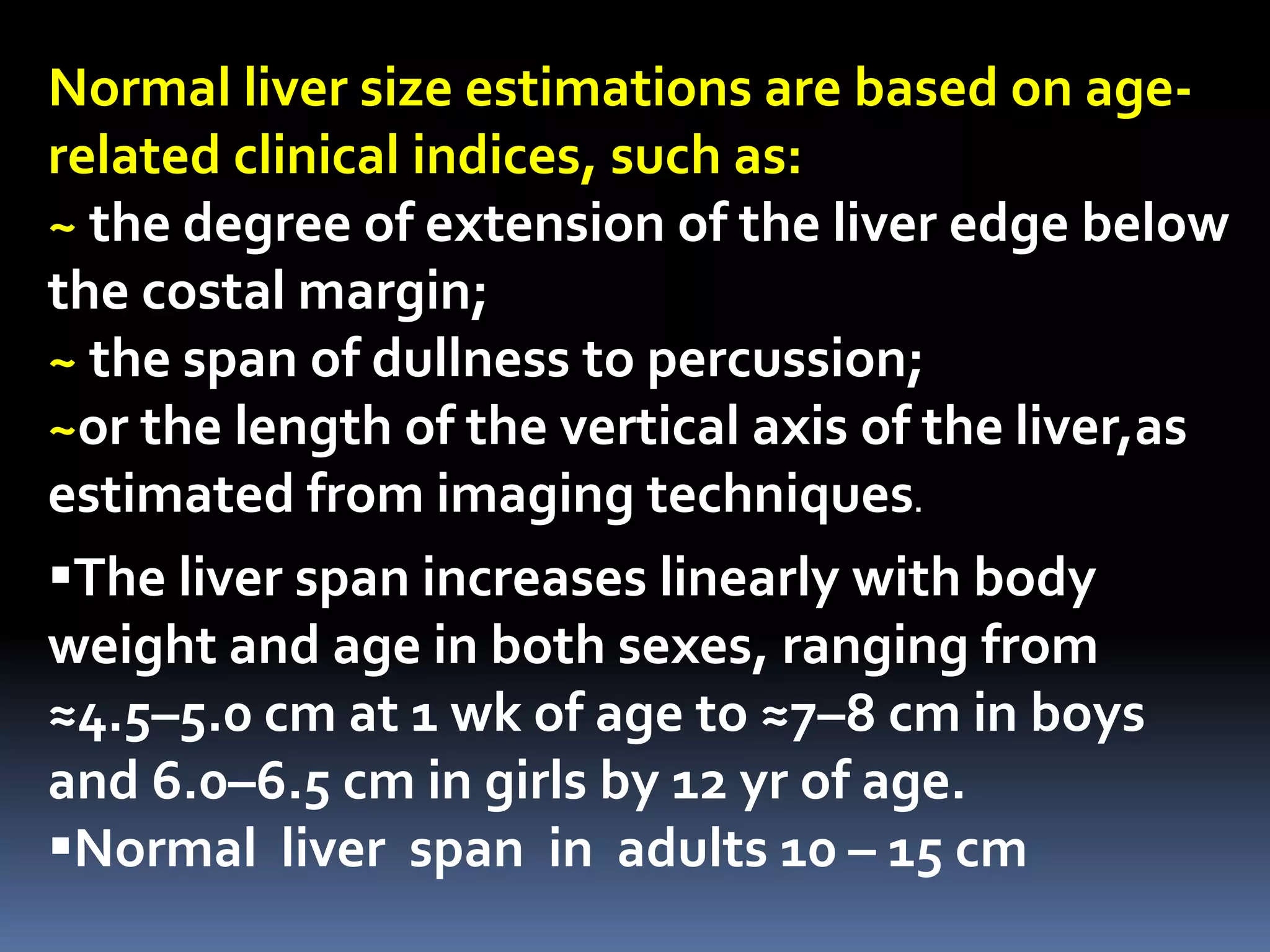 Normal liver size estimations are based on age-
related clinical indices, such as:
~ the degree of extension of the liver edge below
the costal margin;
~ the span of dullness to percussion;
~or the length of the vertical axis of the liver,as
estimated from imaging techniques.
The liver span increases linearly with body
weight and age in both sexes, ranging from
≈4.5–5.0 cm at 1 wk of age to ≈7–8 cm in boys
and 6.0–6.5 cm in girls by 12 yr of age.
Normal liver span in adults 10 – 15 cm
 