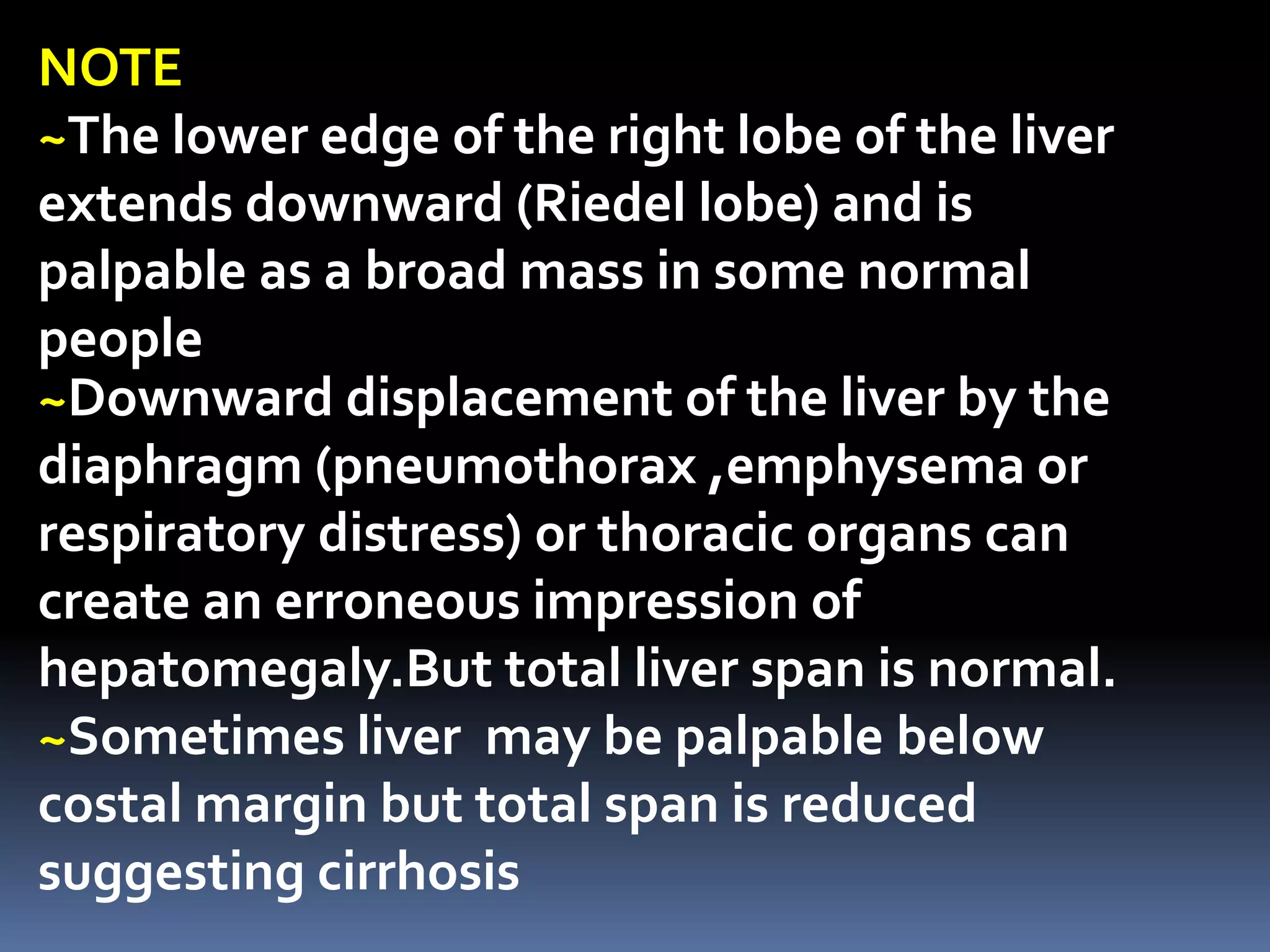 ~Downward displacement of the liver by the
diaphragm (pneumothorax ,emphysema or
respiratory distress) or thoracic organs can
create an erroneous impression of
hepatomegaly.But total liver span is normal.
~Sometimes liver may be palpable below
costal margin but total span is reduced
suggesting cirrhosis
NOTE
~The lower edge of the right lobe of the liver
extends downward (Riedel lobe) and is
palpable as a broad mass in some normal
people
 